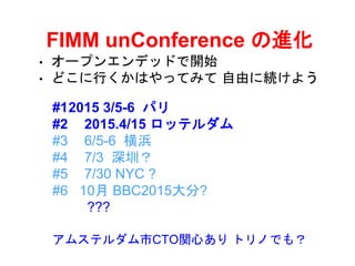 FIMM unConference の進化
• オープンエンデッドで開始
• どこに行くかはやってみて 自由に続けよう
#12015 3/5-6 パリ
#2 2015.4/15 ロッテルダム
#3 6/5-6 横浜
#4 7/3 深圳？
#5 7/30 NYC ?
#6 10月 BBC2015大分?
???
アムステルダム市CTO関心あり トリノでも？
 