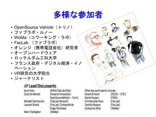 • OpenSource Vehicle（トリノ）
• ファブラボ・ルノー
• WoMa（コワーキング・ラボ）
• FacLab （ファブラボ）
• オレンジ（携帯電話会社）研究者
• オープンハードウェア
• ロッテルダム工科大学
• フランス政府・デジタル経済・イノ
ベーション
• VR研究の大学院生
• ジャーナリスト
多様な参加者
 