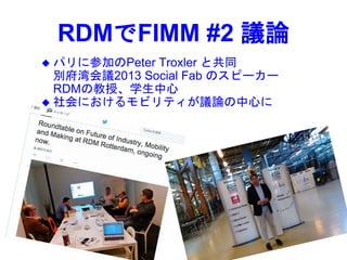 RDMでFIMM #2 議論
 パリに参加のPeter Troxler と共同
別府湾会議2013 Social Fab のスピーカー
RDMの教授、学生中心
 社会におけるモビリティが議論の中心に
 