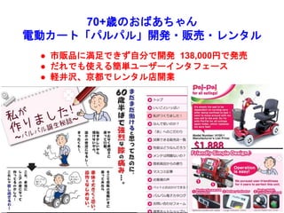 70+歳のおばあちゃん
電動カート「パルパル」開発・販売・レンタル
 市販品に満足できず自分で開発 138,000円で発売
 だれでも使える簡単ユーザーインタフェース
 軽井沢、京都でレンタル店開業
 