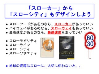 「スローカー」から
「スローシティ」もデザインしよう
 スローフードがあるのなら、スローカーがあっていい
 ハイウェイがあるのなら、スローウェイもあっていい
 最高速度があるのなら、最適速度もあっていい
 スローモビリティ
 スローライフ
 スローシティ
 スローソサエティ
 地球の資源はスローに、大切に使わないと、、
 
