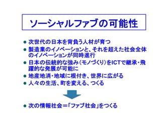 ソーシャルファブの可能性
 次世代の日本を背負う人材が育つ
 製造業のイノベーションと、それを超えた社会全体
のイノベーションが同時進行
 日本の伝統的な強み（モノづくり）をICTで継承・飛
躍的な発展が可能に
 地産地消・地域に根付き、世界に広がる
 人々の生活、町を変える、つくる
 次の情報社会＝「ファブ社会」をつくる
 