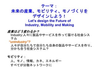 テーマ：
未来の産業、モビリティ、モノづくりを
デザインしよう！
Let’s design the Future of
Industry, Mobility and Making
産業はどう変わるか？
Industry:人々に製品やサービスを作って届ける社会シス
テム
“unIndustry”?
人々が自分たちで自分たち自身の製品やサービスを作り、
分かち合う社会システム？
モビリティ：
人、モノ、情報、カネ、エネルギー
すべてが分散ネットワークに
 