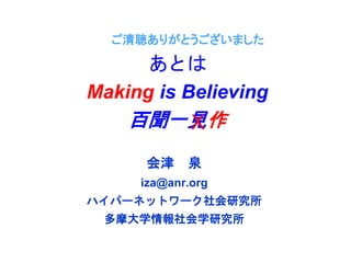 ご清聴ありがとうございました
会津 泉
iza@anr.org
ハイパーネットワーク社会研究所
多摩大学情報社会学研究所
あとは
Making is Believing
百聞一見作X
 