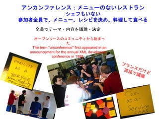 アンカンファレンス：メニューのないレストラン
シェフもいない
参加者全員で、メニュー、レシピを決め、料理して食べる
全員でテーマ・内容を議論・決定
オープンソースのコミュニティから始まっ
た
The term "unconference" first appeared in an
announcement for the annual XML developers
conference in 1998.
 