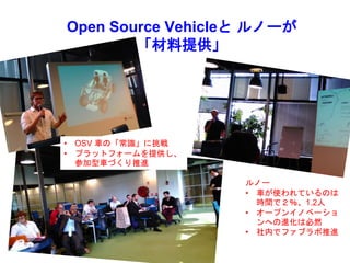 Open Source Vehicleと ルノーが
「材料提供」
ルノー
• 車が使われているのは
時間で２％、1.2人
• オープンイノベーショ
ンへの進化は必然
• 社内でファブラボ推進
• OSV 車の「常識」に挑戦
• プラットフォームを提供し、
参加型車づくり推進
 