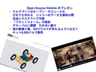 Open Source Vehicle のプレゼン
• クルマづくりのオープン・モジュール化
だれでも作れる シャシーのデータを無料公開
自由にカスタマイズ可能
「プラットフォーム」の提供
グローバルに展開 引き合い続々
• 街の整備工場、GSでクルマが作れるようになる？
キット6,000ドルで販売
 