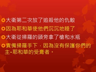 大衛第二次放了追殺他的仇敵
因為耶和華使他們沉沉地睡了
大衛從掃羅的頭旁拿了槍和水瓶
責備掃羅手下，因為沒有保護你們的
主-耶和華的受膏者。
 