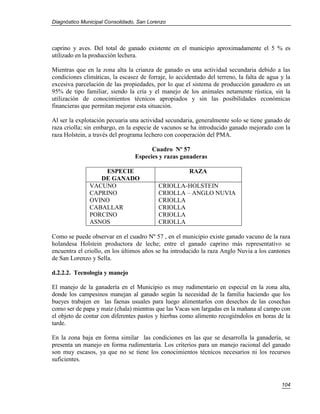 Diagnóstico Municipal Consolidado, San Lorenzo




caprino y aves. Del total de ganado existente en el municipio aproximadamente el 5 % es
utilizado en la producción lechera.

Mientras que en la zona alta la crianza de ganado es una actividad secundaria debido a las
condiciones climáticas, la escasez de forraje, lo accidentado del terreno, la falta de agua y la
excesiva parcelación de las propiedades, por lo que el sistema de producción ganadero es un
95% de tipo familiar, siendo la cría y el manejo de los animales netamente rústica, sin la
utilización de conocimientos técnicos apropiados y sin las posibilidades económicas
financieras que permitan mejorar esta situación.

Al ser la explotación pecuaria una actividad secundaria, generalmente solo se tiene ganado de
raza criolla; sin embargo, en la especie de vacunos se ha introducido ganado mejorado con la
raza Holstein, a través del programa lechero con cooperación del PMA.

                                       Cuadro Nº 57
                                 Especies y razas ganaderas

                    ESPECIE                            RAZA
                  DE GANADO
               VACUNO                      CRIOLLA-HOLSTEIN
               CAPRINO                     CRIOLLA – ANGLO NUVIA
               OVINO                       CRIOLLA
               CABALLAR                    CRIOLLA
               PORCINO                     CRIOLLA
               ASNOS                       CRIOLLA

Como se puede observar en el cuadro Nº 57 , en el municipio existe ganado vacuno de la raza
holandesa Holstein productora de leche; entre el ganado caprino más representativo se
encuentra el criollo, en los últimos años se ha introducido la raza Anglo Nuvia a los cantones
de San Lorenzo y Sella.

d.2.2.2. Tecnología y manejo

El manejo de la ganadería en el Municipio es muy rudimentario en especial en la zona alta,
donde los campesinos manejan al ganado según la necesidad de la familia haciendo que los
bueyes trabajen en las faenas usuales para luego alimentarlos con desechos de las cosechas
como ser de papa y maíz (chala) mientras que las Vacas son largadas en la mañana al campo con
el objeto de contar con diferentes pastos y hierbas como alimento recogiéndolos en horas de la
tarde.

En la zona baja en forma similar las condiciones en las que se desarrolla la ganadería, se
presenta un manejo en forma rudimentaria. Los criterios para un manejo racional del ganado
son muy escasos, ya que no se tiene los conocimientos técnicos necesarios ni los recursos
suficientes.



                                                                                            104
 