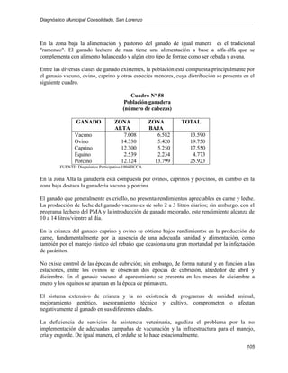 Diagnóstico Municipal Consolidado, San Lorenzo




En la zona baja la alimentación y pastoreo del ganado de igual manera es el tradicional
"ramoneo". El ganado lechero de raza tiene una alimentación a base a alfa-alfa que se
complementa con alimento balanceado y algún otro tipo de forraje como ser cebada y avena.

Entre las diversas clases de ganado existentes, la población está compuesta principalmente por
el ganado vacuno, ovino, caprino y otras especies menores, cuya distribución se presenta en el
siguiente cuadro.

                                             Cuadro Nº 58
                                          Población ganadera
                                          (número de cabezas)

                GANADO               ZONA               ZONA       TOTAL
                                     ALTA               BAJA
               Vacuno                   7.008              6.582     13.590
               Ovino                   14.330              5.420     19.750
               Caprino                 12.300              5.250     17.550
               Equino                   2.539              2.234      4.773
               Porcino                 12.124             13.799     25.923
        FUENTE: Diagnóstico Participativo 1994 IICCA.

En la zona Alta la ganadería está compuesta por ovinos, caprinos y porcinos, en cambio en la
zona baja destaca la ganadería vacuna y porcina.

El ganado que generalmente es criollo, no presenta rendimientos apreciables en carne y leche.
La producción de leche del ganado vacuno es de solo 2 a 3 litros diarios; sin embargo, con el
programa lechero del PMA y la introducción de ganado mejorado, este rendimiento alcanza de
10 a 14 litros/vientre al día.

En la crianza del ganado caprino y ovino se obtiene bajos rendimientos en la producción de
carne, fundamentalmente por la ausencia de una adecuada sanidad y alimentación, como
también por el manejo rústico del rebaño que ocasiona una gran mortandad por la infectación
de parásitos.

No existe control de las épocas de cubrición; sin embargo, de forma natural y en función a las
estaciones, entre los ovinos se observan dos épocas de cubrición, alrededor de abril y
diciembre. En el ganado vacuno el apareamiento se presenta en los meses de diciembre a
enero y los equinos se aparean en la época de primavera.

El sistema extensivo de crianza y la no existencia de programas de sanidad animal,
mejoramiento genético, asesoramiento técnico y cultivo, comprometen o afectan
negativamente al ganado en sus diferentes edades.

La deficiencia de servicios de asistencia veterinaria, agudiza el problema por la no
implementación de adecuadas campañas de vacunación y la infraestructura para el manejo,
cría y engorde. De igual manera, el ordeñe se lo hace estacionalmente.

                                                                                          105
 