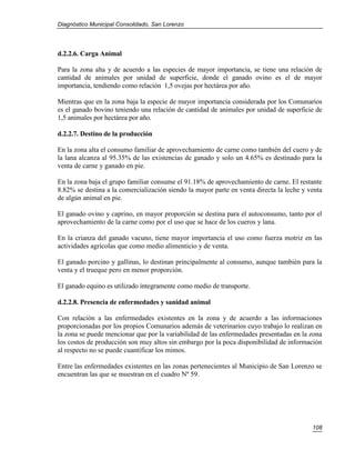 Diagnóstico Municipal Consolidado, San Lorenzo




d.2.2.6. Carga Animal

Para la zona alta y de acuerdo a las especies de mayor importancia, se tiene una relación de
cantidad de animales por unidad de superficie, donde el ganado ovino es el de mayor
importancia, tendiendo como relación 1,5 ovejas por hectárea por año.

Mientras que en la zona baja la especie de mayor importancia considerada por los Comunarios
es el ganado bovino teniendo una relación de cantidad de animales por unidad de superficie de
1,5 animales por hectárea por año.

d.2.2.7. Destino de la producción

En la zona alta el consumo familiar de aprovechamiento de carne como también del cuero y de
la lana alcanza al 95.35% de las existencias de ganado y solo un 4.65% es destinado para la
venta de carne y ganado en pie.

En la zona baja el grupo familiar consume el 91.18% de aprovechamiento de carne. El restante
8.82% se destina a la comercialización siendo la mayor parte en venta directa la leche y venta
de algún animal en pie.

El ganado ovino y caprino, en mayor proporción se destina para el autoconsumo, tanto por el
aprovechamiento de la carne como por el uso que se hace de los cueros y lana.

En la crianza del ganado vacuno, tiene mayor importancia el uso como fuerza motriz en las
actividades agrícolas que como medio alimenticio y de venta.

El ganado porcino y gallinas, lo destinan principalmente al consumo, aunque también para la
venta y el trueque pero en menor proporción.

El ganado equino es utilizado íntegramente como medio de transporte.

d.2.2.8. Presencia de enfermedades y sanidad animal

Con relación a las enfermedades existentes en la zona y de acuerdo a las informaciones
proporcionadas por los propios Comunarios además de veterinarios cuyo trabajo lo realizan en
la zona se puede mencionar que por la variabilidad de las enfermedades presentadas en la zona
los costos de producción son muy altos sin embargo por la poca disponibilidad de información
al respecto no se puede cuantificar los mimos.

Entre las enfermedades existentes en las zonas pertenecientes al Municipio de San Lorenzo se
encuentran las que se muestran en el cuadro Nº 59.




                                                                                          108
 