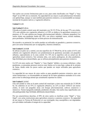 Diagnóstico Municipal Consolidado, San Lorenzo




Son suelos con severas limitaciones para su uso, pues están clasificados con “frágil” y “muy
frágil” en un 94% de su extensión. Su capacidad de uso mayor es para plantaciones forestales
con aptitud baja, aunque se usan también para pastoreo extensivo, es recomendable un manejo
racional de los pastos nativos y vegetación arbustiva.

Unidad C.1.11

Sub Unidad C1.11.A
Ubicada en la parte central oeste del municipio con 30.151,78 ha, de las que 37% son eriales,
32% está cubierta con vegetación arbustiva y el 28% se dedica a la agricultura extensiva y/o
pastoreo, el 3% está cubierta por bosque pluvioestacional (árboles y arbustos pequeños) Los
suelos tienen una pendiente media del 30%, con relieve ondulado suave, textura mediana,
poco profundos, fertilidad baja por su lento proceso de mineralización.

De acuerdo a su potencial, los suelos pueden ser utilizados en ganadería y pastoreo extensivo,
pero con serias limitaciones por su topografía y factores climáticos.

Sub Unidad C.1.11.B
Se ubican en parte sur y central, con una superficie de 15.706,64 ha, de las cuales el 61% está
cubierta con vegetación arbustiva con predominancia de gramíneas asociadas con pequeños
arbustos, especialmente en la zona central. Un 14% de la superficie está en actual uso de
agricultura anual extensiva. Son serranías altas, con suelos pedregosos, de altas pendientes,
baja fertilidad, poco desarrollados, que se utilizan principalmente para pastoreo extensivo.

Un 81% de estos suelos son “frágiles” o “muy frágiles” debido a su escasa cobertura y altas
pendientes, se presentan procesos erosivos muy fuertes en la zona baja y plana de la serranía
de Sama, donde están los pocos suelos que pueden ser mejor utilizados para agricultura
extensiva.

La capacidad de uso mayor de estos suelos es para ganadería pastoreo extensivo, pero con
serias limitaciones y es recomendable un manejo de los hatos ganaderos asentados en la zona
para evitar la sobrecarga animal que actualmente soportan los suelos.

Sub Unidad C.1.11.C
Esta sub unidad se sitúa en la parte central del municipio y tiene una extensión de 23.305,06
ha. Su cobertura en un 55% es vegetación arbustiva, un 22% es decir 5.856,52 son tierras
eriales, el resto son pequeñas áreas con bosque pluvioestacional, cultivos extensivos e
intensivos. Tienen topografía ondulada, pendientes elevadas. Son suelos muy superficiales con
alta pedregosidad, baja fertilidad, débilmente desarrollados.

Por sus características descritas, el 89% de estos suelos se clasifican como “frágil” y “muy
frágil”, con serias restricciones para agricultura extensiva y pastoreo extensivo. Su capacidad
de uso mayor es Tierras de Protección y/o uso restringido, muy susceptibles a ser degradadas
por actividades realizadas al margen de su capacidad.



                                                                                            11
 