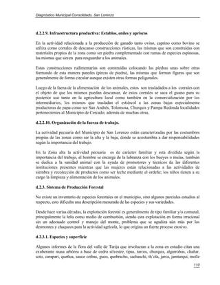 Diagnóstico Municipal Consolidado, San Lorenzo




d.2.2.9. Infraestructura productiva: Establos, eniles y apriscos

En la actividad relacionada a la producción de ganado tanto ovino, caprino como bovino se
utiliza como corrales de descanso construcciones rústicas, las mismas que son construidas con
materiales propios de la zona como ser piedra complementado con ramas de especies espinosas,
las mismas que sirven para resguardar a los animales.

Estas construcciones rudimentarias son construidas colocando las piedras unas sobre otras
formando de esta manera paredes (pircas de piedra), las mismas que forman figuras que son
generalmente de forma circular aunque existen otras formas poligonales.

Luego de la faena de la alimentación de los animales, estos son trasladados a los corrales con
el objeto de que los mismos puedan descansar, de estos corrales se saca el guano para su
posterior uso tanto en la agricultura local como también en la comercialización por los
intermediarios, los mismos que trasladan el estiércol a las zonas bajas especialmente
productoras de papa como ser San Andrés, Tolomosa, Churquis y Pampa Redonda localidades
pertenecientes al Municipio de Cercado; además de muchas otras.

d.2.2.10. Organización de la fuerza de trabajo.

La actividad pecuaria del Municipio de San Lorenzo están caracterizadas por las costumbres
propias de las zonas como ser la alta y la baja, donde se acostumbra a dar responsabilidades
según la importancia del trabajo.

En la Zona alta la actividad pecuaria es de carácter familiar y esta dividida según la
importancia del trabajo, el hombre se encarga de la labranza con los bueyes o mulas, también
se dedica a la sanidad animal con la ayuda de promotores y técnicos de las diferentes
instituciones presentes mientras que las mujeres están relacionadas a las actividades de
siembra y recolección de productos como ser leche mediante el ordeñe; los niños tienen a su
cargo la limpieza y alimentación de los animales.

d.2.3. Sistema de Producción Forestal

No existe un inventario de especies forestales en el municipio, sino algunos parciales estudios al
respecto, esto dificulta una descripción mesurada de las especies y sus variedades.

Desde hace varias décadas, la explotación forestal es generalmente de tipo familiar y/o comunal,
principalmente la leña como medio de combustión, siendo esta explotación en forma irracional
sin un adecuado control y manejo del monte, problema que se agudiza aún más por los
desmontes y chaqueos para la actividad agrícola, lo que origina un fuerte proceso erosivo.

d.2.3.1. Especies y superficie

Algunos informes de la flora del valle de Tarija que involucran a la zona en estudio citan una
exuberante masa arbórea a base de cedro silvestre, tipas, tarcos, churquis, algarrobos, chañar,
soto, carapari, queñua, sauce ceibas, guco, quebracho, sachaschi, th’ola, jarca, jamtarqui, molle
                                                                                              110
 