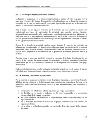 Diagnóstico Municipal Consolidado, San Lorenzo




d.2.3.2. Tecnologías: Tipo de producción y manejo

La Sección se caracteriza por la utilización del sistema de manejo silvestre en el cual poco o
nada hace el hombre. El sistema de manejo forestal del implanto que se desarrolla con mayor
intensidad en la zona del valle central, tiene poca significación porque no se lo realiza en
grandes extensiones ni con fines comerciales.

Para el manejo de las especies forestales en el municipio de San Lorenzo se utilizan con
exclusividad dos tipos de tecnologías: la apropiada que significa utilizar elementos
semitecnificados adaptándolos a las condiciones y posibilidades que caracterizan a la zona y la
tradicional que es la tecnología que ancestralmente lo practican los pobladores de la primera
sección quedando desestimado el uso de tecnología mecánica propiamente dicha por lo costoso
de ella y por lo accidentado del terreno.

Dentro de la tecnología apropiada resaltan como técnicas de manejo, las campañas de
reforestación implementadas por instituciones gubernamentales con participación ya sean de
comunarios como de otros sectores. Es el caso del PERTT, en diferentes comunidades de la
sección inicio programas de reforestación con la plantación de especies forestales nativas y
exóticas.

También existe el apoyo de las ONGs referente a campañas de trabajos de reforestación y/o
manejo de los espacios forestales nativas o implementadas. Asimismo, mencionar los trabajos
comunitarios ya sea por alimentos o iniciativas de las organizaciones naturales con apoyo
institucional.

En la tecnología tradicional resalta las iniciativas familiar-grupal, que con la técnica de trabajo
individual se da fundamentalmente buscando rescatar o preservar terrenos o cultivos.

d.2.3.3. Volumen y destino de la producción

Por la ausencia de un estudio sistemático o una descripción mesurada de las especies forestales
debido a que su existencia es definitivamente rala (grandemente espaciada) y dispersa, no se
puede hacer un inventario de las mismas; entonces se hace necesario en esta parte puntualizar lo
siguiente:

    No se cuenta con estadísticas sobre la superficie que ocupa cada especie.
    Su densidad no es sujeta a medición por lo poco concentrada y el crecimiento
     entremezclado de la especie en cuestión.
    No existe trabajo de fertilización en la preparación de suelos dentro del manejo de las
     especies forestales.
    No se da ningún tratamiento ni estudio de las plagas y enfermedades que afectan a las
     especies existentes.
    No se utiliza ni herbicidas, fungicidas y/o insecticidas dentro del manejo de las especies
     forestales.



                                                                                               114
 