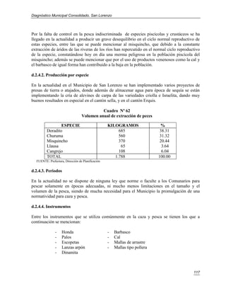Diagnóstico Municipal Consolidado, San Lorenzo




Por la falta de control en la pesca indiscriminada de especies piscícolas y crustáceos se ha
llegado en la actualidad a producir un grave desequilibrio en el ciclo normal reproductivo de
estas especies, entre las que se puede mencionar al misquincho, que debido a la constante
extracción de áridos de las riveras de los ríos han repercutido en el normal ciclo reproductivo
de la especie, constatándose hoy en día una merma peligrosa en la población piscícola del
misquincho; además se puede mencionar que por el uso de productos venenosos como la cal y
el barbasco de igual forma han contribuido a la baja en la población.

d.2.4.2. Producción por especie

En la actualidad en el Municipio de San Lorenzo se han implementado varios proyectos de
presas de tierra o atajados, donde además de almacenar agua para época de sequía se están
implementando la cría de alevines de carpa de las variedades criolla e Israelita, dando muy
buenos resultados en especial en el cantón sella, y en el cantón Erquis.

                                            Cuadro Nº 62
                                  Volumen anual de extracción de peces

                 ESPECIE                           KILOGRAMOS                 %
         Doradito                                       685                   38.31
         Churuma                                        560                   31.32
         Misquincho                                     370                   20.44
         Llausa                                          65                    3.64
         Cangrejo                                       108                    6.04
         TOTAL                                        1.788                  100.00
  FUENTE: Prefectura, Dirección de Planificación


d.2.4.3. Periodos

En la actualidad no se dispone de ninguna ley que norme o faculte a los Comunarios para
pescar solamente en épocas adecuadas, ni mucho menos limitaciones en el tamaño y el
volumen de la pesca, siendo de mucha necesidad para el Municipio la promulgación de una
normatividad para caza y pesca.

d.2.4.4. Instrumentos

Entre los instrumentos que se utiliza comúnmente en la caza y pesca se tienen los que a
continuación se mencionan:

               -    Honda                          -   Barbasco
               -    Palos                          -   Cal
               -    Escopetas                      -   Mallas de arrastre
               -    Lanzas arpón                   -   Mallas tipo pollera
               -    Dinamita



                                                                                           117
 