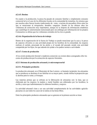 Diagnóstico Municipal Consolidado, San Lorenzo




d.2.4.5. Destino

En cuanto a la producción, la pesca ha pasado de consumo familiar a simplemente consumo
comercial tal es el caso de los diferentes locales en la comunidad de tomatitas, los mismos que
por muchos años fueron locales tradicionales de venta a turistas de pescaditos fritos entre los
que se mencionan al misquincho, doradito, cangrejos. Siendo en los últimos años los
volúmenes de extracción muy importantes, aunque no se dispone de información estadística
que cuantifique lo anteriormente mencionado pero sin embargo por información de los propios
Comunarios se afirma que los volúmenes extraídos de los ríos es grande.

d.2.4.6. Organización de la fuerza de trabajo

Dentro de la organización de la fuerza de Trabajo se puede mencionar que la caza y la pesca
de especies silvestres es una actividad propia de los hombres de la comunidad, las mujeres
realizan el curtido, procesado de las pieles y el secado del pescado siendo esta actividad
compartida por los hijos, los que además de ayudar a los padres asisten a actividades

d.2.4.7. Costos de producción

Al no existir producción forestal o maderera comercial, no existen datos consignados obre los
costos de producción por la extracción de especies forestales.

d.2.5. Sistemas de producción artesanal y/o microempresarial

d.2.5.1. Principales productos

La producción artesanal, en el Municipio de San Lorenzo es bastante incipiente; las artesanías
que se producen se destinan al uso familiar en su mayor parte, siendo ínfima la proporción que
se destina para la venta y el trueque.

Las materias primas que se utilizan en la fabricación de artesanías son: la lana, que es
elaborada por las mujeres; la madera y metal fundido son elaborados por los hombres; la
arcilla y cuero que indistintamente lo elaboran hombres y mujeres.

La actividad artesanal viene a ser una actividad complementaria de las actividades agrícola-
pecuarias en casi todos los casos de la realiza en las horas libres.

Entre los principales productos artesanales que se generan en la primera sección se tiene:




                                                                                             118
 