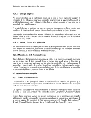 Diagnóstico Municipal Consolidado, San Lorenzo




d.2.6.2. Tecnología empleada

Por las características de la explotación minera de la zona se puede mencionar que para la
extracción de los diferentes materiales nombrados anteriormente se recurre habitualmente al
cavado de la mina con pico y pala para poder abrir en primera instancia la boca mina que es
apuntalada con vigas de madera.

El picado de la roca es realizada con pico para luego ser transportado mediante carretas hasta
los talleres de limpieza, donde separan el mineral de la roca mediante un chorro de agua.

La extracción de oro se la realiza lavando volúmenes del material proveniente del río en una
canaleta donde se tiene cedazos o trampas para que el mineral se deposite libre de impurezas
como las arenas y gravas.

d.2.6.3. Volumen y destino de la producción

Por ser la minería una actividad no practicada en el Municipio desde hace muchos años atrás,
no se dispone de información, ni siquiera histórica que cuantifique los volúmenes de mineral
extraído o lavado, ni mucho menos del destino del producto.

d.2.6.4. Organización de la fuerza de trabajo

Dentro de la actividad de explotación minera que existió en el Municipio, se puede mencionar
que las mismas eran de tipo comunal, donde el trabajo más pesado como el de extraer el
material de la mina eran realizadas por los mineros constituidos por los hombres de la
comunidad, y las actividades de lavado y limpiado del material eran realizadas por las mujeres
y niños. Dentro de este ordenamiento existía la injerencia de las autoridades de la comunidad
en la toma de decisiones y reasignación de las actividades.

d.3. Sistema de comercialización

d.3.1. Formas de comercialización

La concurrencia a los principales centros de comercialización depende del producto y el
volumen comercializable con que cuenta, como también de acuerdo a la necesidad de adquirir
productos para el consumo familiar.

Los lugares a los que recurren para comercializar es el mercado en mayor o menor escala son:
la ciudad de Tarija, San Lorenzo y otras comunidades como Carachimayo, Canasmoro y Sella.

Se debe hacer notar que además que existen Instituciones que se constituyen en mercados
relativamente grandes y potenciales permanentes que adquieren gran parte de la producción de
la primera sección del municipio de San Lorenzo, como ser: El Comedor Universitario, IV
Brigada Aérea del Ejército, Almacén Barrial "Luis Espinal" San Bernardo" y otros.



                                                                                          121
 