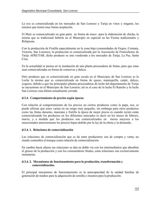 Diagnóstico Municipal Consolidado, San Lorenzo




La uva es comercializada en los mercados de San Lorenzo y Tarija en vinos y singanis, los
mismos que tienen muy buena aceptación.

El Maíz es comercializado en gran parte en forma de muco para la elaboración de chicha, la
misma que es tradicional beberla en el Municipio en especial en las Fiestas tradicionales y
Religiosas.

Con la producción de Frutilla especialmente en la zona baja (comunidades de Erquis, Coimata,
Victoria, San Lorenzo), la producción es comercializada por la Asociación de Fruticultores de
Tarija AFRUTAR, dicho producto se esta vendiendo a los mercados de Tarija, La Paz, Santa
Cruz.

En la actualidad se piensa en la instalación de una planta procesadora de frutas, para que estas
sean comercializadas en forma de conservas y dulces.

Otro producto que es comercializado en gran escala en el Municipio de San Lorenzo es la
Leche la misma que es comercializada en forma de queso, mantequilla, carpir, dulces,
yogures, debido a que las principales plantas procesadoras de leche del departamento de Tarija
se encuentran en el Municipio de San Lorenzo, tal es el caso de la leche El Rancho y la leche
San Lorenzo esta última actualmente cerrada.

d.3.4. Comportamiento de precios según épocas

Con relación al comportamiento de los precios en ciertos productos como la papa, oca, se
puede afirmar que estos varían en un rango muy pequeño, sin embargo para otros productos
como las frutas durazno, manzana y frutilla la época de mejor precio es cuando recién están
comercializando los productos en los diferentes mercados es decir en los meses de febrero,
marzo, y a medida que los productos son comercializados en meses mayores a los
mencionados anteriormente los precios bajan debido por la ley de la oferta y la demanda..

d.3.4. 1. Relaciones de comercialización

Las relaciones de comercialización que se da entre productores son de compra y venta, no
siendo costumbre el trueque como relación de comercialización.

En cambio hacia afuera sus relaciones se dan en doble vía con los intermediarios que absorben
el grueso de la producción y con los consumidores finales, estas relaciones son exclusivamente
monetarias.

d.3.4. 2. Mecanismos de funcionamiento para la producción, transformación y
         comercialización.

El principal mecanismo de funcionamiento es la autocapacidad de la unidad familiar de
generación de medios para la adquisición de semilla e insumos para la producción.



                                                                                            123
 