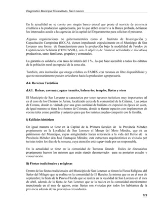 Diagnóstico Municipal Consolidado, San Lorenzo




En la actualidad no se cuenta con ningún banco estatal que preste el servicio de asistencia
crediticia a la producción agropecuaria, por lo que deben recurrir a la Banca probada, debiendo
los interesados acudir a las agencias de la capital del Departamento para solicitar el préstamo.

Algunas organizaciones no gubernamentales como el          Instituto de Investigación y
Capacitación Campesina (IICCA), vienen impulsando especialmente en el Municipio de San
Lorenzo una forma de financiamiento para la producción bajo la modalidad de Fondos de
Capitalización Solidaria (FONCASOL), con el objetivo de financiar actividades e iniciativas
productivas, tanto familiares, grupales y comunales.

La garantía es solidaria, con tasas de interés del 1 % , lo que hace accesible a todos los estratos
de la población rural en especial de la zona alta.

También, otra institución que otorga créditos es FADES, con recursos en libre disponibilidad y
que no necesariamente pueden articularse hacia la producción agropecuaria.

d.4. Recursos Turísticos

d.4.1. Ruinas, cavernas, aguas termales, balnearios, templos, fiestas y otros

El Municipio de San Lorenzo se caracteriza por tener recursos turísticos muy importantes tal
es el caso de los Chorros de Jurina, localizado cerca de la comunidad de la Calama, Las pozas
de Corana, donde es visitado por una gran cantidad de bañistas en especial en época de calor,
de igual manera se tiene los chorros de Coimata, donde se tienen espacios con implementos de
cocina tales como parrillas y asientos para que los turistas puedan compartir con la familia.

i) Edificios históricos

De igual manera se tiene en la Capital de la Primera Sección de la Provincia Méndez
propiamente en la Localidad de San Lorenzo el Museo del Moto Méndez, que es un
patrimonio del Municipio, cuyas antigüedades hacen relevancia a la vida del Héroe de la
Provincia Méndez don José Eustaquio Méndez, esta estructura arquitectónica es visitada por
turistas todos los días de la semana, cuya atención está supervisada por un responsable.

En la actualidad se tiene en la comunidad de Tomatas Grande fósiles de dinosaurios
propiamente huevos los mismos que están siendo desenterrados para su posterior estudio y
conservación.

ii) Fiestas tradicionales y religiosas

Dentro de las fiestas tradicionales del Municipio de San Lorenzo se tienen la Fiesta Religiosa del
Señor del Milagro que se realiza en la comunidad de El Rancho, la misma que es en el mes de
septiembre; la fiesta de la Pascua Florida que se realiza en la localidad de San Lorenzo en el mes
de abril, además de la fiesta de San Lorenzo que se la realiza en la comunidad anteriormente
mencionada en el mes de agosto, estas fiestas son visitadas por todos los habitantes de la
provincia además de las provincias circundantes.
                                                                                               124
 