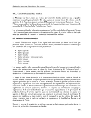 Diagnóstico Municipal Consolidado, San Lorenzo




d.4.2. Características del flujo turístico

El Municipio de San Lorenzo es visitado por diferentes turistas entre los que se pueden
mencionar los que llegan del interior del país, además de los que vienen del exterior como la
república de la Argentina, quienes visitan el Municipio en los meses de Diciembre, Enero y
Febrero, en especial en las fiestas de carnaval, donde los lugares turísticos más visitados son la
comunidad de El Rancho, Sella, Tarija Cancha, Erquis.

Los turistas que visitan los balnearios naturales como los Chorros de Jurina, Chorros de Coimata
y las Pozas de Corana vienen en época de calor entre los meses de octubre a febrero, haciendo
notar que la cantidad de visitantes es importante, en especial los bañistas.

d.5. Sistema económico municipal

El sistema económico de un país o una región esta estructurado por todos los sectores que
producen bienes y servicios. En el caso de San Lorenzo, el sistema económico del municipio
esta compuesto por los siguientes sectores productivos:

      Sector agrícola
      Sector ganadero
      Sector forestal
      Sector artesanal y microempresarial
      Sector minero
      Sector comercio
      Sector turismo

Los sectores sociales o los comprendidos en el área del desarrollo humano, no son considerados
porque aún sectores como salud y educación tienen dependencia del Gobierno Central y
Departamental, y otros sectores energía, vivienda, saneamiento básico, no desarrollan su
actividad en forma autónoma en el territorio del municipio.

El aporte de cada sector productivo en la economía seccional es variable y esta en función de
factores internos y externos. Los principales sectores que aportan son el agrícola, pecuario y los
ingresos percibidos por la venta de la fuerza de trabajo, durante el período que dura el flujo
migratorio de la población hacia otras zonas productivas del departamento. En algunos sectores,
como en el forestal, es difícil determinar su aporte a la economía municipal por desarrollarse una
explotación de carácter doméstico; tampoco se dispone de información desagregada,
especializada de la actividad industrial que se desarrolla especialmente en la producción de
productos lacteos; el turismo receptivo que esta incrementando su actividad no cuenta con
registro de datos del impacto económico que genera; en la actividad minera la explotación de
recursos no metálicos, no tiene registros a nivel municipal ya que las oficinas del sector de
minas y canteras para la parte sur del país, se encuentra en la localidad de Tupiza en el
departamento de Potosí.

Durante el proceso de producción, se utilizan recursos productivos que pueden clasificarse en
factores de producción e insumos de producción.
                                                                                              125
 