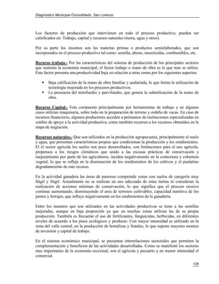 Diagnóstico Municipal Consolidado, San Lorenzo




Los factores de producción que intervienen en todo el proceso productivo, pueden ser
calsificados en: Trabajo, capital y recursos naturales (tierra, agua y otros).

Por su parte los insumos son las materias primas o productos semielaborados, que son
incorporados en el proceso productivo tal como: semilla, abono, insecticidas, combustibles, etc.

Recurso trabajo.- Por las características del sistema de producción de los principales sectores
que sustenta la economía municipal, el factor trabajo o mano de obra es la que mas se utiliza.
Este factor presenta una productividad baja en relación a otras zonas por los siguientes aspectos:

      Baja calificación de la mano de obra familiar y asalariada, lo que limita la utilización de
       tecnología mejorada en los procesos productivos.
      La presencia del minifundio y parvifundio, que genera la subutilización de la mano de
       obra.

Recurso Capital.- Esta compuesto principalmente por herramientas de trabajo y en algunos
casos utilizan maquinaria, sobre todo en la preparación de terreno y ordeño de vacas. En caso de
recursos financieros, algunos productores acceden a préstamos de instituciones especializadas en
crédito de apoyo a la actividad productiva, como también recurren a los recursos obtenidos en la
etapa de migración.

Recursos naturales.- Que son utilizados en la producción agropecuaria, principalmente el suelo
y agua, que presentan características propias que condicionan la producción y los rendimientos.
El el sector agrícola los suelos son poco desarrollados, con limitaciones para el uso agrícola,
propensos a los riesgos climáticos que unido a las escasas prácticas de conservación y
mejoramiento por parte de los agricultores, inciden negativamente en la contextura y cobertura
vegetal, lo que se refleja en la disminución de los rendimientos de los cultivos y el paulatino
degradameiento de este recurso.

En la actividad ganadera las áreas de pastoreo comprende zonas con suelos de categoría muy
frágil y frágil. Actualmente no se realizan un uso adecuado de estas tierras ni consideran la
realización de acciones mínimas de conservación, lo que significa que el proceso erosivo
continue aumentando, disminuyendo el area de terrenos cultivables, capacidad nutritiva de los
pastos y forrajes, que influye negativamente en los rendimientos de la ganadería.

Entre los insumos que son utilizados en las actividades productivas se tiene a las semillas
mejoradas, aunque en baja proporción ya que en muchas zonas utilizan las de su propia
producción. También es frecuente el uso de fertilizantes, funguicidas, herbicidas, en diferentes
niveles de acuerdo a los pisos ecológicos y producto. Con mayor intensidad es utilizado en la
zona del valle central, en la producción de hortalizas y frutales, lo que supone mayores montos
de inversión y capital de trabajo.

En el sistema económico municipal, se presentan interrelaciones sectoriales que permiten la
complementación y beneficios de las actividades desarrolladas. Como se manifestó los sectores
mas importantes de la economía seccional, son el agrícola y pecuario y en menor intensidad el
comercial.
                                                                                              126
 