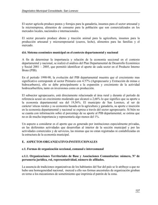 Diagnóstico Municipal Consolidado, San Lorenzo




El sector agrícola produce pastos y forrajes para la ganadería, insumos para el sector artesanal y
la microempresa, alimentos de consumo para la población que son comercializados en los
mercados locales, nacionales e internacionales.

El sector pecuario produce abono y tracción animal para la agricultura, insumos para la
producción artesanal y microempresarial (cueros, leche), alimentos para las familias y el
mercado.

d.6. Sistema económico municipal en el contexto departamental y nacional

A fin de determinar la importancia y relación de la economía seccional en el contexto
departamental y nacional, se realizó el análisis del Plan Departamental de Desarrollo Económico
y Social 2001 – 2005, que permitió identificar el aporte de cada sector en el Producto Interno
Bruto (PIB).

En el período 1990-98, la evolución del PIB departamental muestra que el crecimiento mas
significativo corresponde al sector Primario con 4.57% (Agropecuario y Extracción de minas e
hidrocarburos), ello se debe principalmente a la expansión y crecimiento de la actividad
hodrocarburífera, tanto en inversiones como en producción.

El subsector agropecuario, está directamente relacionado al área rural y durante el período de
referencia acusó un crecimiento moderado que alcanzó a 2,66% lo que significo que su aporte a
la economía departamental sea del 19,56%. El municipio de San Lorenzo, al ser de
carácter´siticas rurales y su economía basada en la agricultura y ganadería, su aporte e inserción
en la economía departamental y nacional se expresa a través del sector agropecuario. Si bién no
se cuanta con información sobre el porcentaje de su aporte al PIB departamental, se estima que
no es de mucha importancia y representaría algo menos del 1%.

Un aspecto a considerar es el aporte que es generado por instituciones especialmente privadas,
en las deiferentes actividades que desarrollan al interior de la sección municipal y por las
actividades comerciales y de servicios, las mismas que no estan registradas ni contabilizadas en
la estructura de la economía municipal.

E. ASPECTOS ORGANIZATIVO-INSTITUCIONALES

e.1. Formas de organización seccional, comunal e intercomunal

e.1.1. Organizaciones Territoriales de Base y Asociaciones Comunitarias: número, Nº de
personería jurídica, rol, representatividad, número de afiliados.

La ausencia de tradiciones organizativas de los habitantes del Sur del país se le atribuye a que no
hubo una homogeneidad nacional, merced a ello sus formas ancestrales de organización giraban
en torno a los mecanismos de sometimiento que imprimía el patrón de la zona.




                                                                                               127
 