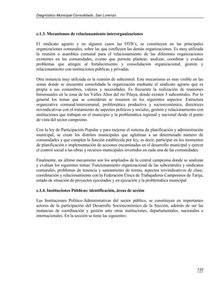 Diagnóstico Municipal Consolidado, San Lorenzo




e.1.3. Mecanismos de relacionamiento interorganizaciones

El sindicato agrario y en algunos casos las OTB’s, se constituyen en las principales
organizaciones comunales, sobre las que confluyen las demás organizaciones. Es muy utilizada
la reunión o asamblea comunal para el relacionamiento de las diferentes organizaciones
existentes en las comunidades, evento que permite plantear, analizar, coordinar y evaluar
problemas que atingen al fortalecimiento y consolidación organizacional, gestión y
relacionamiento con instituciones públicas y privadas.

Otra instancia muy utilizada es la reunión de subcentral. Este mecanismo es mas visible en las
zonas donde se encuentra consolidada la organización mediante el sindicato agrario que es
propia a sus costumbres, valores y necesidades. Es frecuente la realización de reuniones
bimensuales en la zona de los Valles Altos del río Pilaya, donde existen 3 subcentrales. Por lo
general los temas que se consideran se resumen en los siguientes aspectos: Estructura
organizativa comunal/intercomunal, problemática productiva y socioeconómica, directrices
reivindicativas con el tratamiento de aspectos políticos y sociales, gestión y relacionamiento con
instituciones que trabajan en el municipio y la problemática regional y nacional desde el punto
de vista del sector campesino.

Con la ley de Participación Popular y para mejorar el sistema de planificación y administración
municipal, se crean los distritos municipales que aglutinan a un determinado número de
comunidades y que cumplen la función establecida por ley, es decir, participar en los momentos
de planificación e implementación de acciones encaminadas en el desarrollo municipal y ejercer
el control social a las obras y recursos municipales invertidos en cada una de las comunidades.

Finalmente, un último mecanismo son los ampliados de la central campesina donde se analizan
y evalúan los siguientes temas: Funcionamiento organizacional de las subcentrales y sindicatos
comunales, problemas de tenencia y saneamiento de tierras, aspectos reivindicativos de clase,
coordinación y relacionamiento con la Federación Única de Trabajadores Campesinos de Tarija,
estado de situación de proyectos ejecutados y en ejecución y la problemática municipal.

e.1.4. Instituciones Públicas: identificación, áreas de acción

Las Instituciones Político-Administrativas del sector público, se constituyen en importantes
actores de la participación del Desarrollo Socioeconómico de la Sección, además de ser las
instancias de coordinación y gestión ante otras instituciones, departamentales, nacionales e
internacionales. En la sección se tiene las siguientes:




                                                                                              132
 