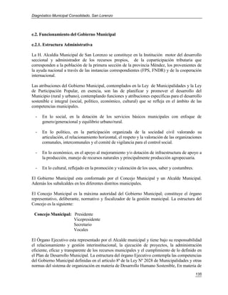 Diagnóstico Municipal Consolidado, San Lorenzo




e.2. Funcionamiento del Gobierno Municipal

e.2.1. Estructura Administrativa

La H. Alcaldía Municipal de San Lorenzo se constituye en la Institución motor del desarrollo
seccional y administrador de los recursos propios, de la coparticipación tributaria que
corresponden a la población de la primera sección de la provincia Méndez, los provenientes de
la ayuda nacional a través de las instancias correspondientes (FPS, FNDR) y de la cooperación
internacional.

Las atribuciones del Gobierno Municipal, contemplados en la Ley de Municipalidades y la Ley
de Participación Popular, en esencia, son las de planificar y promover el desarrollo del
Municipio (rural y urbano), contemplando funciones y atribuciones específicas para el desarrollo
sostenible e integral (social, político, económico, cultural) que se refleja en el ámbito de las
competencias municipales.

  -   En lo social, en la dotación de los servicios básicos municipales con enfoque de
      genero/generacional y equilibrio urbano/rural.

  -   En lo político, en la participación organizada de la sociedad civil valorando su
      articulación, el relacionamiento horizontal, el respeto y la valoración de las organizaciones
      comunales, intercomunales y el comité de vigilancia para el control social.

  -   En lo económico, en el apoyo al mejoramiento y/o dotación de infraestructura de apoyo a
      la producción, manejo de recursos naturales y principalmente producción agropecuaria.

  -   En lo cultural, reflejado en la promoción y valoración de los usos, saber y costumbres.

El Gobierno Municipal esta conformado por el Concejo Municipal y un Alcalde Municipal.
Además los subalcaldes en los diferentes distritos municipales.

El Concejo Municipal es la máxima autoridad del Gobierno Municipal; constituye el órgano
representativo, deliberante, normativo y fiscalizador de la gestión municipal. La estructura del
Concejo es la siguiente:

 Concejo Municipal: Presidente
                    Vicepresidente
                    Secretario
                    Vocales

El Órgano Ejecutivo esta representado por el Alcalde municipal y tiene bajo su responsabilidad
el relacionamiento y gestión interinstitucional, la ejecución de proyectos, la administración
eficiente, eficaz y transparente de los recursos municipales y el cumplimiento de lo definido en
el Plan de Desarrollo Municipal. La estructura del órgano Ejecutivo contempla las competencias
del Gobierno Municipal definidas en el artículo 8ª de la Ley Nº 2028 de Municipalidades y otras
normas del sistema de organización en materia de Desarrollo Humano Sostenible, En materia de
                                                                                                135
 