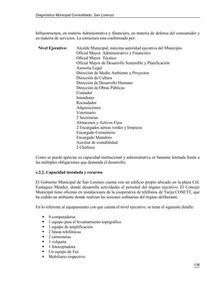 Diagnóstico Municipal Consolidado, San Lorenzo




Infraestructura, en materia Administrativa y financiera, en materia de defensa del consumidor y
en materia de servicios. La estructura esta conformado por:

 Nivel Ejecutivo:       Alcalde Municipal, máxima autoridad ejecutiva del Municipio.
                        Oficial Mayor Administrativo y Financiero
                        Oficial Mayor Técnico
                        Oficial Mayor de Desarrollo Sostenible y Planificación
                        Asesoría Legal
                        Dirección de Medio Ambiente y Proyectos
                        Dirección de Cultura
                        Dirección de Desarrollo Humano
                        Dirección de Obras Públicas
                        Contador
                        Intendente
                        Recaudador
                        Adquisiciones
                        Veterinario
                        2 Secretarias
                        Almacenes y Activos Fijos
                        2 Encargados aéreas verdes y limpieza
                        Encargado Cementerio
                        Encargado Matadero
                        Auxiliar de contabilidad
                        2 Chóferes

Como se puede apreciar su capacidad institucional y administrativa es bastante limitada frente a
las múltiples obligaciones que demanda el desarrollo.

e.2.2. Capacidad instalada y recursos

El Gobierno Municipal de San Lorenzo cuenta con un edificio propio ubicado en la plaza Cnl.
Eustaquio Méndez, donde desarrolla actividades el personal del órgano ejecutivo. El Concejo
Municipal tiene oficinas en instalaciones de la cooperativa de teléfonos de Tarija COSETT, que
ha cedido un ambiente donde realizan las sesiones ordinarias del órgano deliberante.

En lo referente al equipamiento con que cuenta el nivel ejecutivo, se tiene el siguiente detalle:

      9 computadoras
      1 equipo para el levantamiento topográfico
      1 equipo de amplificación
      2 líneas telefónicas
      2 camionetas
      1 volqueta
      1 fotocopiadora
      Un equipo de Fax
      Mobiliario respectivo
                                                                                                136
 