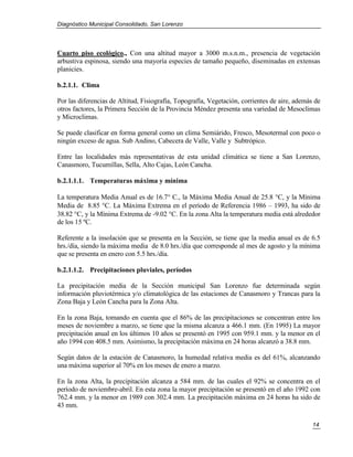 Diagnóstico Municipal Consolidado, San Lorenzo




Cuarto piso ecológico., Con una altitud mayor a 3000 m.s.n.m., presencia de vegetación
arbustiva espinosa, siendo una mayoría especies de tamaño pequeño, diseminadas en extensas
planicies.

b.2.1.1. Clima

Por las diferencias de Altitud, Fisiografía, Topografía, Vegetación, corrientes de aire, además de
otros factores, la Primera Sección de la Provincia Méndez presenta una variedad de Mesoclimas
y Microclimas.

Se puede clasificar en forma general como un clima Semiárido, Fresco, Mesotermal con poco o
ningún exceso de agua. Sub Andino, Cabecera de Valle, Valle y Subtrópico.

Entre las localidades más representativas de esta unidad climática se tiene a San Lorenzo,
Canasmoro, Tucumillas, Sella, Alto Cajas, León Cancha.

b.2.1.1.1. Temperaturas máxima y mínima

La temperatura Media Anual es de 16.7 C., la Máxima Media Anual de 25.8 C, y la Mínima
Media de 8.85 C. La Máxima Extrema en el período de Referencia 1986 – 1993, ha sido de
38.82 C, y la Mínima Extrema de -9.02 C. En la zona Alta la temperatura media está alrededor
de los 15 ºC.

Referente a la insolación que se presenta en la Sección, se tiene que la media anual es de 6.5
hrs./día, siendo la máxima media de 8.0 hrs./día que corresponde al mes de agosto y la mínima
que se presenta en enero con 5.5 hrs./día.

b.2.1.1.2. Precipitaciones pluviales, períodos

La precipitación media de la Sección municipal San Lorenzo fue determinada según
información pluviotérmica y/o climatológica de las estaciones de Canasmoro y Trancas para la
Zona Baja y León Cancha para la Zona Alta.

En la zona Baja, tomando en cuenta que el 86% de las precipitaciones se concentran entre los
meses de noviembre a marzo, se tiene que la misma alcanza a 466.1 mm. (En 1995) La mayor
precipitación anual en los últimos 10 años se presentó en 1995 con 959.1 mm. y la menor en el
año 1994 con 408.5 mm. Asimismo, la precipitación máxima en 24 horas alcanzó a 38.8 mm.

Según datos de la estación de Canasmoro, la humedad relativa media es del 61%, alcanzando
una máxima superior al 70% en los meses de enero a marzo.

En la zona Alta, la precipitación alcanza a 584 mm. de las cuales el 92% se concentra en el
período de noviembre-abril. En esta zona la mayor precipitación se presentó en el año 1992 con
762.4 mm. y la menor en 1989 con 302.4 mm. La precipitación máxima en 24 horas ha sido de
43 mm.

                                                                                               14
 