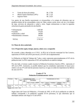 Diagnóstico Municipal Consolidado, San Lorenzo




                     Venta de fuerza de trabajo                        Bs. 3.750
                     Menos Gastos familiares (30%)                     Bs. 1.125
                     Ingresos Netos                                    Bs. 2.625

       Los gastos de una familia mayormente se circunscriben a la compra de alimentos que no
       producen dentro de las comunidades, como ser: fideo, azúcar, aceite, arroz, sal, etc; a la compra
       de ropa, servicios de educación y salud y otros. Según estimaciones se tiene la siguiente
       estructura de gastos promedio de una familia:

        Alimentación                                 1.407,00
        Vestido                                        774,50
        Educación y salud                              140,00
        Herramientas e insumos                         384,00
                                                      ------------
         TOTAL                                        2.705,50


       f.4. Mano de obra asalariada

       f.4.1. Proporción según, tiempo, épocas, edad, sexo y ocupación

       De acuerdo a datos obtenidos en el I.N.E., la PEA de la Sección municipal de San Lorenzo,
       representa el 59.64% de la PEA provincial y el 6.83% de la departamental.

       La Población en Edad de Trabajar (de 7 años y más), representa aproximadamente el 81% de la
       población total. La PEA representa el 56% de la población en edad de trabajar.

       Por otro lado, el mismo cuadro muestra la Población Económica Inactiva (PEI), representa el
       44% de la PET. Asimismo, es posible deducir que los estudiantes representan el mayor peso
       relativo con un 57% del total de personas inactivas, le sigue en orden de importancia las labores
       de casa con 41%.

                                                   Cuadro Nº 74
                                         Población Económicamente Activa

Provincia     Total              Económicamente Activa                  Económicamente no Activa                  Sin
                        Total   Ocu          Desocupada                                                          Espec
                                pada                                                                             ificar
                                       Total Cesante BTPPV   Total   Labores    Estudiante    Jubilados   Otro
                                                                     de Casa                  Rentistas
Méndez 1ra.   16.175    9.187   9.116   71      18      53     6.944    2.832         3.942          71     99      44
Sección
Fuente: INE, CNPV, 1992

       Según datos del Censo de Población y Vivienda de 1992, el 43% de la población en edad de
       trabajar corresponde a la población ocupada (9.116 personas), lo que determina que el
       desempleo abierto solo llega al 1% de la PEA.


                                                                                                                          143
 