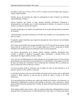 Diagnóstico Municipal Consolidado, San Lorenzo




actividad se estima que el 39.5%, 27.2% y 18.2% lo asumen los jefes de hogar, hijos mayores y
mujeres respectivamente.

Siembra, que es una actividad que implica la participación de toda la familia con diferentes
responsabilidades y trabajos.

Labores culturales, que incluye el riego, aporque, deshierbe, fumigación, fertilización o
almacenamiento, son trabajos que lo realiza mayormente el hombre, con ayuda de los hijos
mayores y en algunos casos por las mujeres.

Cosecha; al igual que en la siembra el levantamiento de la cosecha participa todos los miembros
de la familia.

Almacenamiento; actividad realizada por el hombre, pero también con la participación de los
hijos y la mujer.

En general se puede manifestar, que el grado de participación varía en función a las actividades
que se desarrollan.

Así se tiene, que el hombre jefe de hogar participa con el 39.5% del total de los jornales, el hijo
mayor (más de 15 años) con el 27.2% y la mujer adulta con el 18.2%, siendo que los demás
miembros de la familia asumen roles productivos pero en menor proporción

Las mujeres especialmente en la siembra, labores culturales calchando, deshojando maíz,
cavando y pallando el producto (recogiendo papa), embolsando y arriando burros (con
participación de mujeres adultas, jóvenes y niñas).

En el caso de la actividad pecuaria la mujer participa con un porcentaje mayor de mano de obra,
prácticamente es la responsable de esta producción. La mujer (adulta y joven) aporta con el 60%
de fuerza de trabajo por considerarse una actividad que por excelencia debe ser asumido por
ellas, la misma que varia en cada zona y estrato.

Las tareas pecuarias donde se intensifica más el empleo de mano de obra femenina es en el
pastoreo, atención a crías, ordeño y curaciones.

La actividad pecuaria en esta zona está orientada a la producción de insumos para la agricultura
(estiércol o abono orgánico), es por eso que la crianza de cabras y ovejas es de mayor
importancia.

En la actividad pecuaria las labores que ocupan más trabajo de las mujeres, son el pastoreo y la
alimentación suplementaria (vacunos) como también la atención a crías, curaciones y ordeño
porque pueden realizarlas paralelamente al trabajo del hogar; también participan activamente las
hijas jóvenes.

Tanto mujeres adultas como jóvenes y niñas se ocupan de estas tareas, distinguiéndose un mayor
aporte de niñas en el pastoreo que se realiza durante todo el año cada vez en lugares más lejanos
                                                                                               145
 