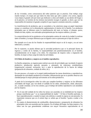 Diagnóstico Municipal Consolidado, San Lorenzo




de las viviendas, como consecuencia del sobre pastoreo que se practica. Este trabajo exige
mucho tiempo a la mujer por que todos los días tiene que salir a pastar a los cerros, algunas
veces dejan el ganado solo por tener que dedicarse a otras actividades ya sea dentro del hogar o
en la parcela y al termino de las mismas nuevamente recogen el ganado, es decir, que son las
responsables de mantener el ganado completo lo que requiere constante atención y cuidado.

La transformación de productos, que es secundaria a las anteriores juega un papel importante
porque se constituye en la alimentación suplementaria al interior de la familia. Los productos
principales que se obtienen como la transformación del maíz en harina, el charque, queso,
hilados de lana, tejidos, son realizados principalmente por las mujeres adultas y jóvenes.

La comercialización de los productos en los principales centros de venta de la ciudad, la realizan
tanto el hombre y la mujer diferencia que en algunos casos se presenta por el tipo de cultivo.

Por ejemplo en el caso de los frutales la responsabilidad mayor es de la mujer y no así otros
tubérculos y cereales.

Por lo expuesto, se puede afirmar que la actividad productiva que es la principal fuente de
ingresos y sostén de la familia, la responsabilidad está predominantemente en el hombre,
secundariamente en la mujer y los niños. En situaciones de mujeres solas o migración del
hombre, la mujer se hace cargo de todas las actividades.

f.5.2 Roles de hombres y mujeres en el ámbito reproductivo

La familia campesina, se organiza para realizar una serie de actividades que van desde el aspecto
productivo (producción agrícola, pecuaria y artesanal), de relaciones extrafamiliares
(organización comunal, recreación, etc.) y para la reproducción de la fuerza de trabajo
(preparación de alimentos, cuidado de niños, etc.).

En este proceso, a la mujer se le asignó tradicionalmente las tareas domésticas o reproductivas,
destinando las actividades productivas al hombre, diferenciación que no es posible observar con
claridad porque la mujer participa activamente en la esfera productiva.

A partir de la investigación sobre los roles que cumplen hombres y mujeres en las diferentes
actividades del hogar, que van desde el cuidado de los niños, alimentación, salud, educación,
etc., se pudo constatar, en los tres estratos, que el trabajo del ámbito reproductivo son atendidos
por las mujeres.

 En el caso del cuidado de los niños las tareas son asumidas en su totalidad por las mujeres
  porque manifiestan que " es su responsabilidad de madre ". Si bien el hombre participa, lo
  hace esporádicamente y cuando la mujer esta enferma o cuando la esposa no este presente. Es
  importante remarcar que en el estrato bajo se señala que el hombre "ayuda a cuidar a los
  niños".
 En cuanto al abastecimiento de combustible, abastecimiento y preparación de alimentos los
  principales roles son asumidos por las mujeres. En el trabajo del hogar, las hijas mujeres y los
  niños son los que generalmente colaboran con mayor frecuencia especialmente en el
                                                                                               146
 
