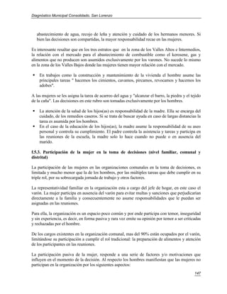 Diagnóstico Municipal Consolidado, San Lorenzo




    abastecimiento de agua, recojo de leña y atención y cuidado de los hermanos menores. Si
    bien las decisiones son compartidas, la mayor responsabilidad recae en las mujeres.

Es interesante resaltar que en los tres estratos que en la zona de los Valles Altos e Intermedios,
la relación con el mercado para el abastecimiento de combustible como el kerosene, gas y
alimentos que no producen son asumidos exclusivamente por los varones. No sucede lo mismo
en la zona de los Valles Bajos donde las mujeres tienen mayor relación con el mercado.

    En trabajos como la construcción y mantenimiento de la vivienda el hombre asume las
     principales tareas " hacemos los cimientos, cavamos, pircamos, revocamos y hacemos los
     adobes".

A las mujeres se les asigna la tarea de acarreo del agua y "alcanzar el barro, la piedra y el tejido
de la caña". Las decisiones en este rubro son tomadas exclusivamente por los hombres.

    La atención de la salud de los hijos(as) es responsabilidad de la madre. Ella se encarga del
     cuidado, de los remedios caseros. Si se trata de buscar ayuda en caso de largas distancias la
     tarea es asumida por los hombres.
    En el caso de la educación de los hijos(as), la madre asume la responsabilidad de su aseo
     personal y controla su cumplimiento. El padre controla la asistencia y tareas y participa en
     las reuniones de la escuela, la madre solo lo hace cuando no puede o en ausencia del
     marido.

f.5.3. Participación de la mujer en la toma de decisiones (nivel familiar, comunal y
distrital)

La participación de las mujeres en las organizaciones comunales en la toma de decisiones, es
limitada y mucho menor que la de los hombres, por las múltiples tareas que debe cumplir en su
triple rol, por su sobrecargada jornada de trabajo y otros factores.

La representatividad familiar en la organización esta a cargo del jefe de hogar, en este caso el
varón. La mujer participa en ausencia del varón para evitar multas y sanciones que perjudicarían
directamente a la familia y consecuentemente no asume responsabilidades que le puedan ser
asignadas en las reuniones.

Para ella, la organización es un espacio poco común y por ende participa con temor, inseguridad
y sin experiencia, es decir, en forma pasiva y rara vez emite su opinión por temor a ser criticadas
y rechazadas por el hombre.

De los cargos existentes en la organización comunal, mas del 90% están ocupados por el varón,
limitándose su participación a cumplir el rol tradicional: la preparación de alimentos y atención
de los participantes en las reuniones.

La participación pasiva de la mujer, responde a una serie de factores y/o motivaciones que
influyen en el momento de la decisión. Al respecto los hombres manifiestan que las mujeres no
participan en la organización por los siguientes aspectos:
                                                                                                147
 