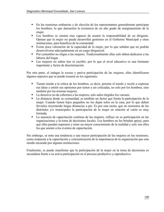 Diagnóstico Municipal Consolidado, San Lorenzo




      En las reuniones ordinarias y de elección de los representantes generalmente participan
       los hombres, lo que demuestra la existencia de un alto grado de marginamiento de la
       mujer.
      Los hombres se sienten mas capaces de asumir la responsabilidad de un dirigente.
       Opinan que la mujer no puede desarrollar gestiones en el Gobierno Municipal y otras
       instituciones, para beneficio de la comunidad.
      Existe poca valoración de la capacidad de la mujer, por lo que señalan que no podrán
       desenvolverse adecuadamente en un cargo dirigencial.
      Por costumbre no eligen a las mujeres. Tradicionalmente ellas solo deben dedicarse a las
       labores del hogar.
      Las mujeres no saben leer ni escribir, por lo que el nivel educativo es una limitante
       importante y factor de discriminación.

Por otra parte, al indagar la escasa y pasiva participación de las mujeres, ellas identificaron
algunos aspectos que se puede resumir en los siguientes:

      Tienen miedo a la crítica de los hombres, es decir, persiste el miedo y recelo a expresar
       sus ideas y emitir sus opiniones por temor a ser criticadas, no solo por los hombres, sino
       también por las mismas mujeres.
      La directiva no da cobertura a las mujeres, solo salen elegidos los varones.
      La distancia desde su comunidad, es también un factor que limita la participación de la
       mujer. Cuando tienen hijos pequeños no los dejan solos en la casa, por lo que deben
       llevarlos recorriendo largas distancias a pie. Es por esta razón, que en reuniones de las
       distritales y/o municipales la participación de la mujer en relación al varón es muy
       limitada.
      La ausencia de capacitación contínua de las mujeres, influye en su participación en las
       organizaciones y la toma de decisiones locales. Los hombres no les brindan apoyo, para
       que ellas puedan superarse y tener un mayor conocimiento de la realidad y solo son ellos
       los que asisten a los eventos de capacitación.

Sin embargo, se nota una tendencia a una mayor participación de las mujeres en las reuniones,
como respuesta a la capacitación y concientización de la importancia de la organización que esta
siendo encarado por algunas instituciones.

Finalmente, se puede manifestar que la participación de la mujer en la toma de decisiones es
secundaria frente a su activa participación en el proceso productivo y reproductivo.




                                                                                             148
 