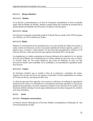 Diagnóstico Municipal Consolidado, San Lorenzo




b.2.1.1.3.    Riesgos climáticos

b.2.1.1.3.1. Heladas

En la Sección y particularmente en el área de Canasmoro, generalmente se tiene un período
medio, libre de heladas, de 260 días. Además se puede indicar que el período de ocurrencia de la
primera helada está alrededor del 20 de mayo y la última a fines de agosto.

b.2.1.1.3.2. Lluvias

En la Sección se presenta un promedio anual de 76 días de lluvias, siendo el año 1979 la máxima
con 108 días y en 1976 la mínima con 56 días.

b.2.1.1.3.3. Riadas

Debido a la concentración de las precipitaciones en un corto periodo de tiempo los torrentes y
riadas ocurren con frecuencia con las consecuentes pérdidas de terrenos agrícola, ganado y en
algunos casos viviendas y vidas humanas. Se han observado precipitaciones máximas en 24
horas de 38,8 mm y años muy lluviosos que registran una lámina 959,1 mm de agua.

Las inundaciones y/o riadas se presentan en el área de influencia de la capital de la 1ra. Sección
de la Provincia Méndez, por el desborde del río Calama, además de otros ríos como el Erquis,
La Victoria, Sella, etc. No existen defensivos que eviten los desbordes de estos ríos que
provocan en muchos casos la pérdida de los sembradíos y la mortandad de la ganadería menor
de la Sección.

b.2.1.1.3.4. Sequías

Un fenómeno climático que se acentúa a fines de la primavera y principios del verano.
Algunos años los días con lluvia son menores al promedio (76 días) registrándose un mínimo
de 56 días con lluvia y una lámina de 408,5 mm.

La oferta de agua para fines agrícolas y de consumo es suficiente, sin embargo la capacidad de
retención de los suelos se ve afectada por la velocidad de escorrentía superficial, a causa de las
pendientes pronunciadas y la escasa vegetación existente en las cabeceras de las cuencas. Este
fenómeno también restringe el uso de aguas subterráneas por la menor recarga de los acuíferos
en la zona montañosa.

b.2.1.2.     Suelos

b.2.1.2.1. Principales características

La Primera Sección Municipal de la Provincia Méndez correspondiente al Municipio de San
Lorenzo presenta por un lado:



                                                                                               15
 