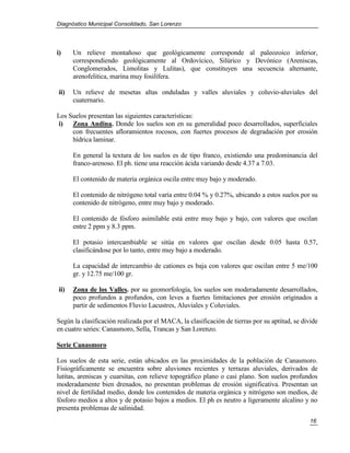 Diagnóstico Municipal Consolidado, San Lorenzo




i)    Un relieve montañoso que geológicamente corresponde al paleozoico inferior,
      correspondiendo geológicamente al Ordovícico, Silúrico y Devónico (Areniscas,
      Conglomerados, Limolitas y Lulitas), que constituyen una secuencia alternante,
      arenofelitica, marina muy fosilífera.

ii)   Un relieve de mesetas altas onduladas y valles aluviales y coluvio-aluviales del
      cuaternario.

Los Suelos presentan las siguientes características:
i) Zona Andina. Donde los suelos son en su generalidad poco desarrollados, superficiales
     con frecuentes afloramientos rocosos, con fuertes procesos de degradación por erosión
     hídrica laminar.

      En general la textura de los suelos es de tipo franco, existiendo una predominancia del
      franco-arenoso. El ph. tiene una reacción ácida variando desde 4.37 a 7.03.

      El contenido de materia orgánica oscila entre muy bajo y moderado.

      El contenido de nitrógeno total varía entre 0.04 % y 0.27%, ubicando a estos suelos por su
      contenido de nitrógeno, entre muy bajo y moderado.

      El contenido de fósforo asimilable está entre muy bajo y bajo, con valores que oscilan
      entre 2 ppm y 8.3 ppm.

      El potasio intercambiable se sitúa en valores que oscilan desde 0.05 hasta 0.57,
      clasificándose por lo tanto, entre muy bajo a moderado.

      La capacidad de intercambio de cationes es baja con valores que oscilan entre 5 me/100
      gr. y 12.75 me/100 gr.

ii)   Zona de los Valles. por su geomorfología, los suelos son moderadamente desarrollados,
      poco profundos a profundos, con leves a fuertes limitaciones por erosión originados a
      partir de sedimentos Fluvio Lacustres, Aluviales y Coluviales.

Según la clasificación realizada por el MACA, la clasificación de tierras por su aptitud, se divide
en cuatro series: Canasmoro, Sella, Trancas y San Lorenzo.

Serie Canasmoro

Los suelos de esta serie, están ubicados en las proximidades de la población de Canasmoro.
Fisiográficamente se encuentra sobre aluviones recientes y terrazas aluviales, derivados de
lutitas, areniscas y cuarsitas, con relieve topográfico plano o casi plano. Son suelos profundos
moderadamente bien drenados, no presentan problemas de erosión significativa. Presentan un
nivel de fertilidad medio, donde los contenidos de materia orgánica y nitrógeno son medios, de
fósforo medios a altos y de potasio bajos a medios. El ph es neutro a ligeramente alcalino y no
presenta problemas de salinidad.
                                                                                                16
 