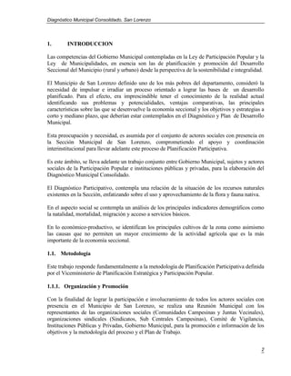 Diagnóstico Municipal Consolidado, San Lorenzo




1.       INTRODUCCION

Las competencias del Gobierno Municipal contempladas en la Ley de Participación Popular y la
Ley de Municipalidades, en esencia son las de planificación y promoción del Desarrollo
Seccional del Municipio (rural y urbano) desde la perspectiva de la sostenibilidad e integralidad.

El Municipio de San Lorenzo definido uno de los más pobres del departamento, consideró la
necesidad de impulsar e irradiar un proceso orientado a lograr las bases de un desarrollo
planificado. Para el efecto, era imprescindible tener el conocimiento de la realidad actual
identificando sus problemas y potencialidades, ventajas comparativas, las principales
características sobre las que se desenvuelve la economía seccional y los objetivos y estrategias a
corto y mediano plazo, que deberían estar contemplados en el Diagnóstico y Plan de Desarrollo
Municipal.

Esta preocupación y necesidad, es asumida por el conjunto de actores sociales con presencia en
la Sección Municipal de San Lorenzo, comprometiendo el apoyo y coordinación
interinstitucional para llevar adelante este proceso de Planificación Participativa.

Es este ámbito, se lleva adelante un trabajo conjunto entre Gobierno Municipal, sujetos y actores
sociales de la Participación Popular e instituciones públicas y privadas, para la elaboración del
Diagnóstico Municipal Consolidado.

El Diagnóstico Participativo, contempla una relación de la situación de los recursos naturales
existentes en la Sección, enfatizando sobre el uso y aprovechamiento de la flora y fauna nativa.

En el aspecto social se contempla un análisis de los principales indicadores demográficos como
la natalidad, mortalidad, migración y acceso a servicios básicos.

En lo económico-productivo, se identifican los principales cultivos de la zona como asimismo
las causas que no permiten un mayor crecimiento de la actividad agrícola que es la más
importante de la economía seccional.

1.1. Metodología

Este trabajo responde fundamentalmente a la metodología de Planificación Participativa definida
por el Viceministerio de Planificación Estratégica y Participación Popular.

1.1.1. Organización y Promoción

Con la finalidad de lograr la participación e involucramiento de todos los actores sociales con
presencia en el Municipio de San Lorenzo, se realiza una Reunión Municipal con los
representantes de las organizaciones sociales (Comunidades Campesinas y Juntas Vecinales),
organizaciones sindicales (Sindicatos, Sub Centrales Campesinas), Comité de Vigilancia,
Instituciones Públicas y Privadas, Gobierno Municipal, para la promoción e información de los
objetivos y la metodología del proceso y el Plan de Trabajo.


                                                                                                2
 