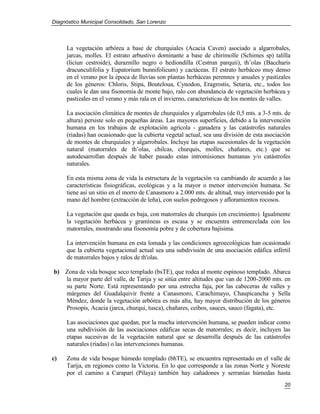 Diagnóstico Municipal Consolidado, San Lorenzo




     La vegetación arbórea a base de churquiales (Acacia Caven) asociado a algarrobales,
     jarcas, molles. El estrato arbustivo dominante a base de chirimolle (Schimes sp) talilla
     (liciun cestroide), duraznillo negro o hediondilla (Cestrun parquii), th’olas (Baccharis
     dracunculifolia y Eupatorium bunnifolicum) y cactáceas. El estrato herbáceo muy denso
     en el verano por la época de lluvias son plantas herbáceas perennes y anuales y pastizales
     de los géneros: Chloris, Stipa, Bouteloua, Cynodon, Eragrostis, Setaria, etc., todos los
     cuales le dan una fisonomía de monte bajo, ralo con abundancia de vegetación herbácea y
     pastizales en el verano y más rala en el invierno, características de los montes de valles.

     La asociación climática de montes de churquiales y algarrobales (de 0,5 mts. a 3-5 mts. de
     altura) persiste solo en pequeñas áreas. Las mayores superficies, debido a la intervención
     humana en los trabajos de explotación agrícola - ganadera y las catástrofes naturales
     (riadas) han ocasionado que la cubierta vegetal actual, sea una división de esta asociación
     de montes de churquiales y algarrobales. Incluye las etapas sucesionales de la vegetación
     natural (matorrales de th’olas, chilcas, churquis, molles, chañares, etc.) que se
     autodesarrollan después de haber pasado estas intromisiones humanas y/o catástrofes
     naturales.

     En esta misma zona de vida la estructura de la vegetación va cambiando de acuerdo a las
     características fisiográficas, ecológicas y a la mayor o menor intervención humana. Se
     tiene así un sitio en el morro de Canasmoro a 2.000 mts. de altitud, muy intervenido por la
     mano del hombre (extracción de leña), con suelos pedregosos y afloramientos rocosos.

     La vegetación que queda es baja, con matorrales de churquis (en crecimiento). Igualmente
     la vegetación herbácea y gramíneas es escasa y se encuentra entremezclada con los
     matorrales, mostrando una fisonomía pobre y de cobertura bajísima.

     La intervención humana en esta lomada y las condiciones agroecológicas han ocasionado
     que la cubierta vegetacional actual sea una subdivisión de una asociación edáfica infértil
     de matorrales bajos y ralos de th'olas.

b) Zona de vida bosque seco templado (bsTE), que rodea al monte espinoso templado. Abarca
   la mayor parte del valle, de Tarija y se sitúa entre altitudes que van de 1200-2000 mts. en
   su parte Norte. Está representando por una estrecha faja, por las cabeceras de valles y
   márgenes del Guadalquivir frente a Canasmoro, Carachimayo, Chaupicancha y Sella
   Méndez, donde la vegetación arbórea es más alta, hay mayor distribución de los géneros
   Prosopis, Acacia (jarca, churqui, tusca), chañares, ceibos, sauces, sauco (fagata), etc.

     Las asociaciones que quedan, por la mucha intervención humana, se pueden indicar como
     una subdivisión de las asociaciones edáficas secas de matorrales; es decir, incluyen las
     etapas sucesivas de la vegetación natural que se desarrolla después de las catástrofes
     naturales (riadas) o las intervenciones humanas.

c)   Zona de vida bosque húmedo templado (bhTE), se encuentra representado en el valle de
     Tarija, en regiones como la Victoria. En lo que corresponde a las zonas Norte y Noreste
     por el camino a Caraparí (Pilaya) también hay cañadones y serranías húmedas hasta
                                                                                             20
 