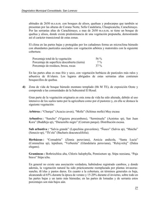 Diagnóstico Municipal Consolidado, San Lorenzo




     altitudes de 2650 m.s.n.m. con bosques de alisos, queñuas y podocarpus que también se
     presentan por las alturas de Corana Norte, Sella Candelaria, Chaupicancha, Carachimayo.
     Por las serranías altas de Carachimayo, a mas de 2650 m.s.n.m, se tiene un bosque de
     queñua y alisos, donde existe predominancia de una vegetación prepuneña, demostrando
     así el carácter transicional de estas zonas.

     El clima en las partes bajas y protegidas por los cañadones forma un microclima húmedo
     con abundantes pastizales asociados con vegetación arbórea y matorrales con la siguiente
     cobertura:

        Porcentaje total de la vegetación                     56 %
        Porcentaje de superficie descubierta (tierra)          7%
        Porcentaje de residuos, broza, rocas                  37 %

     En las partes altas es mas frío y seco, con vegetación herbácea de pastizales más ralos y
     arbustiva de th’olares. Los lugares abrigados de estas serranías altas contienen
     bosquecillos de queñua.

d)   Zona de vida de bosque húmedo montano templado (bh M TE), de exposición Oeste y
     comprende a las comunidades de la Subcentral El Rosal.

     Gran parte de la vegetación originaria en esta zona de vida ha sido alterada, debido al uso
     intensivo de los suelos tanto por la agricultura como por el pastoreo y, en ella se destaca la
     siguiente vegetación:

     Arbórea : “Churqui” (Acacia caven), “Molle” (Schinus molle) Muy escasa

     Arbustiva : “Suncho” (Viguiera procumbens), “Serminuela” (Acnistus sp), San Juan
     Kora” (Buddleja sp), “Duraznillo negro” (Cestrum parqui). Distribución escasa.

     Sub arbustiva : “Salvia grande” (Lepechina graveolens), “Ñusco” (Salvia sp), “Maicha”
     (Senecio sp), “Th’ola” (Bacharis deacunculifolia).

     Herbáceas : “Comadrita” (Zinnia peruviana), Amicia andícola, “Santa Lucía”
     (Commelina sp), lepidium, “Verbenita” (Glandularia peruviana), “Reloj-reloj” (Dalea
     elegans).

     Gramíneas : Bothriochloa alta, Chloris halophylla, Pennisetum sp, Stipa neesiana, “Paja
     brava” Stipa ichu.

     En general no existe una asociación verdadera, habiéndose registrado cambios, y donde
     además, la vegetación natural ha sido prácticamente reemplazada por plantas invasoras:
     suncho, th’olas y pastos duros. En cuanto a la cobertura, en términos generales es baja,
     alcanzando al 65% durante la época de verano y 15-20% durante el invierno, sobre todo en
     las partes bajas y un tanto más húmedas; en las partes de lomadas y de serranía estos
     porcentajes son más bajos aún.
                                                                                                21
 