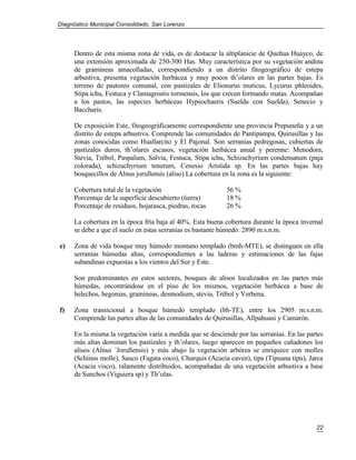 Diagnóstico Municipal Consolidado, San Lorenzo




     Dentro de esta misma zona de vida, es de destacar la altiplanicie de Queñua Huayco, de
     una extensión aproximada de 250-300 Has. Muy característica por su vegetación andina
     de gramíneas amacolladas, correspondiendo a un distrito fitogeográfico de estepa
     arbustiva, presenta vegetación herbácea y muy pocos th’olares en las partes bajas. Es
     terreno de pastoreo comunal, con pastizales de Elionurus muticus, Lycurus phleoides,
     Stipa ichu, Festuca y Clamagrostis tormensis, los que crecen formando matas. Acompañan
     a los pastos, las especies herbáceas Hypsochaeris (Suelda con Suelda), Senecio y
     Baccharis.

     De exposición Este, fitogeográficamente correspondiente una provincia Prepuneña y a un
     distrito de estepa arbustiva. Comprende las comunidades de Pantipampa, Quirusillas y las
     zonas conocidas como Huallarcito y El Pajonal. Son serranías pedregosas, cubiertas de
     pastizales duros, th’olares escasos, vegetación herbácea anual y perenne: Menodora,
     Stevia, Trébol, Paspalum, Salvia, Festuca, Stipa ichu, Schizachyrium condensatum (paja
     colorada), schizachyrium tenerum, Cenesio Arístida sp. En las partes bajas hay
     bosquecillos de Alnus jorullensis (aliso) La cobertura en la zona es la siguiente:

     Cobertura total de la vegetación                       56 %
     Porcentaje de la superficie descubierto (tierra)       18 %
     Porcentaje de residuos, hojarasca, piedras, rocas      26 %

     La cobertura en la época fría baja al 40%. Esta buena cobertura durante la época invernal
     se debe a que el suelo en estas serranías es bastante húmedo: 2890 m.s.n.m.

e)   Zona de vida bosque muy húmedo montano templado (bmh-MTE), se distinguen en ella
     serranías húmedas altas, correspondientes a las laderas y estimaciones de las fajas
     subandinas expuestas a los vientos del Sur y Este.

     Son predominantes en estos sectores, bosques de alisos localizados en las partes más
     húmedas, encontrándose en el piso de los mismos, vegetación herbácea a base de
     helechos, begonias, gramíneas, desmodium, stevia, Trébol y Verbena.

f)   Zona transicional a bosque húmedo templado (bh-TE), entre los 2905 m.s.n.m.
     Comprende las partes altas de las comunidades de Quirusillas, Allpahuasi y Camarón.

     En la misma la vegetación varía a medida que se desciende por las serranías. En las partes
     más altas dominan los pastizales y th’olares, luego aparecen en pequeños cañadones los
     alisos (Alnus ´Jorullensis) y más abajo la vegetación arbórea se enriquece con molles
     (Schinus molle), Sauco (Fagata coco), Churquis (Acacia caven), tipa (Tipuana tipu), Jarca
     (Acacia visco), ralamente distribuidos, acompañadas de una vegetación arbustiva a base
     de Sunchos (Viguiera sp) y Th’olas.




                                                                                            22
 