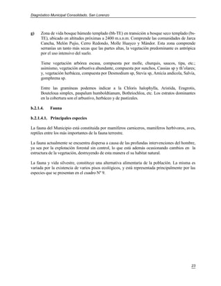 Diagnóstico Municipal Consolidado, San Lorenzo




g)    Zona de vida bosque húmedo templado (bh-TE) en transición a bosque seco templado (bs-
      TE), ubicado en altitudes próximas a 2400 m.s.n.m. Comprende las comunidades de Jarca
      Cancha, Melón Pujio, Cerro Redondo, Molle Huayco y Mándor. Esta zona comprende
      serranías un tanto más secas que las partes altas, la vegetación predominante es antrópica
      por el uso intensivo del suelo.

      Tiene vegetación arbórea escasa, compuesta por molle, churquis, saucos, tipa, etc.;
      asimismo, vegetación arbustiva abundante, compuesta por sunchos, Cassias sp y th’olares;
      y, vegetación herbácea, compuesta por Desmodium sp, Stevia sp, Amicia andicola, Salvia,
      gomphrena sp.

      Entre las gramíneas podemos indicar a la Chloris halophylla, Aristida, Eragrotis,
      Bouteloua simplex, paspalum humboldtianum, Bothriochloa, etc. Los estratos dominantes
      en la cobertura son el arbustivo, herbáceo y de pastizales.

b.2.1.4.   Fauna

b.2.1.4.1. Principales especies

La fauna del Municipio está constituida por mamíferos carniceros, mamíferos herbívoros, aves,
reptiles entre los más importantes de la fauna terrestre.

La fauna actualmente se encuentra dispersa a causa de las profundas intervenciones del hombre,
ya sea por la explotación forestal sin control, lo que está además ocasionando cambios en la
estructura de la vegetación, destruyendo de esta manera el su habitat natural.

La fauna y vida silvestre, constituye una alternativa alimentaria de la población. La misma es
variada por la existencia de varios pisos ecológicos, y está representada principalmente por las
especies que se presentan en el cuadro Nº 9.




                                                                                             23
 