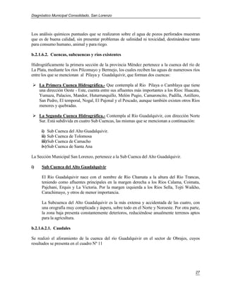 Diagnóstico Municipal Consolidado, San Lorenzo




Los análisis químicos puntuales que se realizaron sobre el agua de pozos perforados muestran
que es de buena calidad, sin presentar problemas de salinidad ni toxicidad, destinándose tanto
para consumo humano, animal y para riego.

b.2.1.6.2. Cuencas, subcuencas y ríos existentes

Hidrográficamente la primera sección de la provincia Méndez pertenece a la cuenca del río de
La Plata, mediante los ríos Pilcomayo y Bermejo, los cuales reciben las aguas de numerosos ríos
entre los que se mencionan al Pilaya y Guadalquivir, que forman dos cuencas:

 La Primera Cuenca Hidrográfica.- Que contempla al Río Pilaya o Camblaya que tiene
  una dirección Oeste - Este, cuenta entre sus afluentes más importantes a los Ríos: Huacata,
  Yumaza, Palacios, Mandor, Huturrunquillo, Melón Pugio, Camaroncito, Padilla, Astillero,
  San Pedro, El temporal, Nogal, El Pajonal y el Pescado, aunque también existen otros Ríos
  menores y quebradas.

 La Segunda Cuenca Hidrográfica.- Contempla al Río Guadalquivir, con dirección Norte
  Sur. Está subdivida en cuatro Sub Cuencas, las mismas que se mencionan a continuación:

     i) Sub Cuenca del Alto Guadalquivir.
     ii) Sub Cuenca de Tolomosa
     iii) Sub Cuenca de Camacho
     iv) Sub Cuenca de Santa Ana

La Sección Municipal San Lorenzo, pertenece a la Sub Cuenca del Alto Guadalquivir.

i)   Sub Cuenca del Alto Guadalquivir

     El Río Guadalquivir nace con el nombre de Río Chamata a la altura del Río Trancas,
     teniendo como afluentes principales en la margen derecha a los Ríos Calama, Coimata,
     Pajchani, Erquis y La Victoria. Por la margen izquierda a los Ríos Sella, Tojti Waikho,
     Carachimayo, y otros de menor importancia.

     La Subcuenca del Alto Guadalquivir es la más extensa y accidentada de las cuatro, con
     una orografía muy complicada y áspera, sobre todo en el Norte y Noroeste. Por otra parte,
     la zona baja presenta constantemente deterioros, reduciéndose anualmente terrenos aptos
     para la agricultura.

b.2.1.6.2.1. Caudales

Se realizó el aforamiento de la cuenca del río Guadalquivir en el sector de Obrajes, cuyos
resultados se presenta en el cuadro Nº 11




                                                                                            27
 