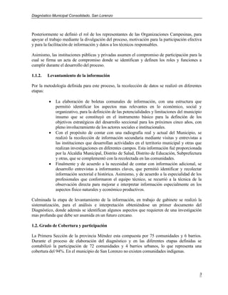 Diagnóstico Municipal Consolidado, San Lorenzo




Posteriormente se definió el rol de los representantes de las Organizaciones Campesinas, para
apoyar el trabajo mediante la divulgación del proceso, motivación para la participación efectiva
y para la facilitación de información y datos a los técnicos responsables.

Asimismo, las instituciones públicas y privadas asumen el compromiso de participación para la
cual se firma un acta de compromiso donde se identifican y definen los roles y funciones a
cumplir durante el desarrollo del proceso.

1.1.2.   Levantamiento de la información

Por la metodología definida para este proceso, la recolección de datos se realizó en diferentes
etapas:

            La elaboración de boletas comunales de información, con una estructura que
             permitió identificar los aspectos mas relevantes en lo económico, social y
             organizativo, para la definición de las potencialidades y limitaciones del municipio
             insumo que se constituyó en el instrumento básico para la definción de los
             objetivos estratégicos del desarrollo seccional para los próximos cinco años, con
             pleno involucramiento de los actores sociales e institucionales.
            Con el propósito de contar con una radiografía real y actual del Municipio, se
             realizó la recolección de información secundaria mediante visitas y entrevistas a
             las instituciones que desarrollan actividades en el territorio municipal y otras que
             realizan investigaciones en diferentes campos. Esta información fué proporcionada
             por la Alcaldía Municipal, Distrito de Salud, Distrito de Educación, Subprefectura
             y otras, que se complementó con la recolectada en las comunidades.
            Finalmente y de acuerdo a la necesidad de contar con información adicional, se
             desarrollo entrevistas a informantes claves, que permitió identificar y recolectar
             información sectorial e histórica. Asimismo, y de acuerdo a la especialidad de los
             profesionales que conformaron el equipo técnico, se recurrió a la técnica de la
             observación directa para mejorar e interpretar información especialmente en los
             aspectos físico naturales y económico productivos.

Culminada la etapa de levantamiento de la información, en trabajo de gabinete se realizó la
sistematización, para el análisis e interpretación obteniéndose un primer documento del
Diagnóstico, donde además se identifican algunos aspectos que requieren de una investigación
mas profunda que debe ser asumida en un futuro cercano.

1.2. Grado de Cobertura y participación

La Primera Sección de la provincia Méndez esta compuesta por 75 comunidades y 6 barrios.
Durante el proceso de elaboración del diagnóstico y en las diferentes etapas definidas se
contabilizó la participación de 72 comunidades y 4 barrios urbanos, lo que representa una
cobertura del 94%. En el municipio de San Lorenzo no existen comunidades indígenas.




                                                                                               3
 