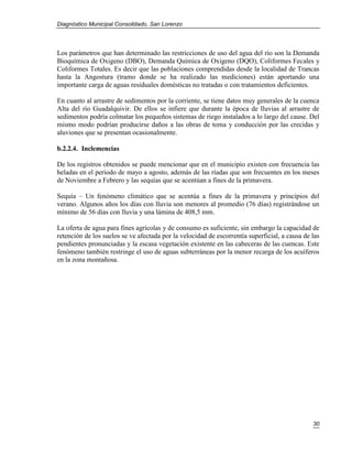 Diagnóstico Municipal Consolidado, San Lorenzo




Los parámetros que han determinado las restricciones de uso del agua del río son la Demanda
Bioquímica de Oxigeno (DBO), Demanda Química de Oxigeno (DQO), Coliformes Fecales y
Coliformes Totales. Es decir que las poblaciones comprendidas desde la localidad de Trancas
hasta la Angostura (tramo donde se ha realizado las mediciones) están aportando una
importante carga de aguas residuales domésticas no tratadas o con tratamientos deficientes.

En cuanto al arrastre de sedimentos por la corriente, se tiene datos muy generales de la cuenca
Alta del río Guadalquivir. De ellos se infiere que durante la época de lluvias al arrastre de
sedimentos podría colmatar los pequeños sistemas de riego instalados a lo largo del cause. Del
mismo modo podrían producirse daños a las obras de toma y conducción por las crecidas y
aluviones que se presentan ocasionalmente.

b.2.2.4. Inclemencias

De los registros obtenidos se puede mencionar que en el municipio existen con frecuencia las
heladas en el periodo de mayo a agosto, además de las ríadas que son frecuentes en los meses
de Noviembre a Febrero y las sequías que se acentúan a fines de la primavera.

Sequía – Un fenómeno climático que se acentúa a fines de la primavera y principios del
verano. Algunos años los días con lluvia son menores al promedio (76 días) registrándose un
mínimo de 56 días con lluvia y una lámina de 408,5 mm.

La oferta de agua para fines agrícolas y de consumo es suficiente, sin embargo la capacidad de
retención de los suelos se ve afectada por la velocidad de escorrentía superficial, a causa de las
pendientes pronunciadas y la escasa vegetación existente en las cabeceras de las cuencas. Este
fenómeno también restringe el uso de aguas subterráneas por la menor recarga de los acuíferos
en la zona montañosa.




                                                                                               30
 