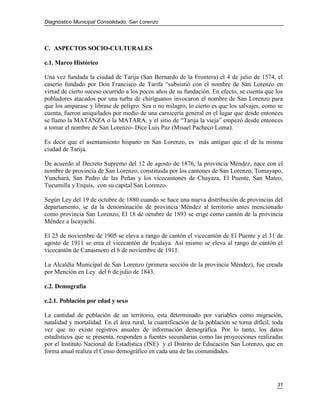 Diagnóstico Municipal Consolidado, San Lorenzo




C. ASPECTOS SOCIO-CULTURALES

c.1. Marco Histórico

Una vez fundada la ciudad de Tarija (San Bernardo de la Frontera) el 4 de julio de 1574, el
caserío fundado por Don Francisco de Tarifa “subsistió con el nombre de San Lorenzo en
virtud de cierto suceso ocurrido a los pocos años de su fundación. En efecto, se cuenta que los
pobladores atacados por una turba de chiriguanos invocaron el nombre de San Lorenzo para
que los amparase y librase de peligro. Sea o no milagro, lo cierto es que los salvajes, como se
cuenta, fueron aniquilados por medio de una carnicería general en el lugar que desde entonces
se llamo la MATANZA o la MATARA, y el sitio de “Tarija la vieja” empezó desde entonces
a tomar el nombre de San Lorenzo- Dice Luis Paz (Misael Pacheco Loma).

Es decir que el asentamiento hispano en San Lorenzo, es más antiguo que el de la misma
ciudad de Tarija.

De acuerdo al Decreto Supremo del 12 de agosto de 1876, la provincia Méndez, nace con el
nombre de provincia de San Lorenzo, constituida por los cantones de San Lorenzo, Tomayapo,
Yunchará, San Pedro de las Peñas y los vicecantones de Chayaza, El Puente, San Mateo,
Tucumilla y Erquis, con su capital San Lorenzo.

Según Ley del 19 de octubre de 1880 cuando se hace una nueva distribución de provincias del
departamento, se da la denominación de provincia Méndez al territorio antes mencionado
como provincia San Lorenzo, El 18 de octubre de 1893 se erige como cantón de la provincia
Méndez a Iscayachi.

El 25 de noviembre de 1905 se eleva a rango de cantón el vicecantón de El Puente y el 31 de
agosto de 1911 se crea el vicecantón de Ircalaya. Así mismo se eleva al rango de cantón el
vicecantón de Canasmoro el 6 de noviembre de 1911.

La Alcaldía Municipal de San Lorenzo (primera sección de la provincia Méndez), fue creada
por Mención en Ley del 6 de julio de 1843.

c.2. Demografía

c.2.1. Población por edad y sexo

La cantidad de población de un territorio, esta determinado por variables como migración,
natalidad y mortalidad. En el área rural, la cuantificación de la población se torna difícil, toda
vez que no existe registros anuales de información demográfica. Por lo tanto, los datos
estadísticos que se presenta, responden a fuentes secundarias como las proyecciones realizadas
por el Instituto Nacional de Estadística (INE) y el Distrito de Educación San Lorenzo, que en
forma anual realiza el Censo demográfico en cada una de las comunidades.




                                                                                               31
 