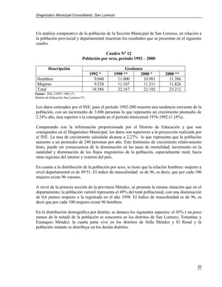 Diagnóstico Municipal Consolidado, San Lorenzo




Un análisis comparativo de la población de la Sección Municipal de San Lorenzo, en relación a
la población provincial y departamental muestran los resultados que se presentan en el siguiente
cuadro.

                                               Cuadro N° 12
                                   Población por sexo, período 1992 – 2000

         Descripción                                     Gestiones
                                        1992 *     1998 **       2000 *      2000 **
 Hombres                                  9.040      11.000        10.981      11.386
 Mujeres                                  9.528      11.167        11.211      11.826
 Total                                   18.586      22.167        22.192      23.212
Fuente: INE, CNPV 1992 (*)
Distrito de Educación San Lorenzo (*)

Los datos estimados por el INE, para el período 1992-200 muestra una tendencia creciente de la
población, con un incremento de 3.606 personas lo que representa un crecimiento promedio de
2.24% año, tasa superior a la consignada en el período intercensal 1976-1992 (1.18%).

Comparando con la información proporcionada por el Distrito de Educación y que son
consignados en el Diagnóstico Municipal, los datos son superiores a la proyección realizada por
el INE. La tasa de crecimiento calculada alcanza a 2,27% lo que representa que la población
aumento a un promedio de 240 personas por año. Este fenómeno de crecimiento relativamente
lento, puede ser consecuencia de la disminución en las tasas de mortalidad, incremento en la
natalidad y disminución de los flujos migratorios de la población, especialmente rural, hacia
otras regiones del interior y exterior del país.

En cuanto a la distribución de la población por sexo, se tiene que la relación hombres: mujeres a
nivel departamental es de 49:51. El índice de masculinidad es de 96, es decir, que por cada 100
mujeres existe 96 varones.

A nivel de la primera sección de la provincia Méndez, se presenta la misma situación que en el
departamento; la población varonil representa el 49% del total poblacional, con una disminución
de 0,6 puntos respecto a la registrada en el año 1998. El índice de masculinidad es de 96, es
decir que por cada 100 mujeres existe 96 hombres.

En la distribución demográfica por distrito, se destaca los siguientes aspectos: el 45% ( un poco
menos de la mitad) de la población se concentra en los distritos de San Lorenzo, Tomatitas y
Eustaquio Méndez; la cuarta parte vive en los distritos de Sella Méndez y El Rosal y la
población restante se distribuye en los demás distritos.




                                                                                              32
 
