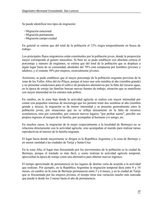 Diagnóstico Municipal Consolidado, San Lorenzo




Se puede identificar tres tipos de migración:

 - Migración estacional
 - Migración permanente
 - Migración campo-ciudad

En general se estima que del total de la población el 12% migra temporalmente en busca de
trabajo.

Los principales flujos migratorios están constituidos por la población joven, donde la proporción
mayor corresponde al genero masculino. Si bien no se pudo establecer con absoluta certeza el
porcentaje y número de migrantes, se estima que del total de la población que se desplaza a
algún lugar fuera de su comunidad, alrededor del 70% está compuesta por hombres (jóvenes y
adultos), y el restante 30% por mujeres, esencialmente jóvenes.

Asimismo, se pudo establecer que el mayor porcentaje de la población migrante proviene de la
zona de los Valles Altos del río Pilaya, porque al tener una sola siembra al año (siembra grande)
y no presentar condiciones para el cultivo de productos alternativos por la falta del recurso agua,
en la época de estiaje las familias buscan nuevas fuentes de trabajo, situación que se manifiesta
con mayor intensidad en los estratos más pobres.

En cambio, en la zona baja donde la actividad agrícola se realiza con mayor intensidad por
contar con pequeños sistemas de microriego que les permite tener dos siembras al año (siembra
grande y mizca), la migración es de menor intensidad y se presenta generalmente entre la
población joven, por situaciones que no se refleja únicamente en la falta de recursos
económicos, sino por costumbre, por conocer nuevos lugares, "por probar suerte", percibir sus
propios ingresos al margen de la familia, por acompañar al hermano y/o amigo, etc.

En muchos casos, la migración de la mujer (especialmente a la localidad de Bermejo) no se
relaciona directamente con la actividad agrícola, sino acompañan al marido para realizar tareas
reproductivas al interior de la familia migrante.

El lugar hacia donde mayormente se dirigen es la República Argentina y la zona de Bermejo y
en menor cantidad a las ciudades de Tarija y Santa Cruz.

En la zona Alta, el lugar mas frecuentado por los movimientos de la población es la ciudad de
Bermejo, porque el traslado es más fácil, y como realizan la actividad agrícola temporal,
aprovechan la época de estiaje como una alternativa para obtener nuevos ingresos.

El tiempo aproximado de permanencia en los lugares de destino varía de acuerdo a la actividad
que realizan. Por ejemplo, en la República Argentina la migración temporal dura entre 8 y 10
meses, en cambio en la zona de Bermejo permanecen entre 5 y 6 meses, y en la ciudad de Tarija
que es frecuentada por las mujeres jóvenes, el tiempo tiene una variación mucho más marcada
que puede ir desde los 2 meses hasta el año de permanencia.



                                                                                                37
 