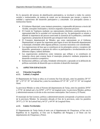 Diagnóstico Municipal Consolidado, San Lorenzo




En la ejecución del proceso de planificación participativa, se involucró a todos los actores
sociales e institucionales, de manera de contar con un documento que rescate y exprese la
realidad y aspiraciones del desarrollo participativo y concertado. Los principales actores e
instituciones fueron:

        El Gobierno Municipal, como instancia promotora y responsable del proceso a través del
         Alcalde, concejales municipales y técnicos asignados al presente proyecto.
        El Comité de Vigilancia mediante sus representantes distritales constituyéndose en la
         representatividad de la sociedad civil reconocida por ley. Su participación se oriento a
         difundir la importancia del proceso motivando la asistencia de la población y emitiendo
         sugerencias y propuestas de desarrollo que enriqueció todo el proceso.
        El Consejero departamental de Méndez, que como representante en el Gobierno
         Departamental, su aporte fue importante para lograr el nexo del desarrollo departamental
         y municipal, orientando sobre algunas políticas y acciones necesarias a ser consideradas.
        Las organizaciones de base que se constituyen en los principales actores y receptores del
         desarrollo, garantizaron y pusieron de relieve su participación e involucramiento en las
         diferentes etapas y talleres definidos.
        Las organizaciones productivas como instancias que reflejan y se constituyen en
         instancias claves para avanzar hacia el municipio productivo mediante propuestas de
         desarrollo económico competitivo.
        Instituciones públicas y privadas, brindando información y apoyando en la definición de
         políticas sectoriales de desarrollo que se articulan al desarrollo municipal.

A.        ASPECTOS ESPACIALES

a.1.      Ubicación Geográfica
a.1.1.    Latitud y Longitud

El Departamento de Tarija se ubica en el extremo Sur Este del país, entre los paralelos 20º 53’
00’’ y 22º 52’ 30’’ de Latitud Sur y entre los meridianos 65º 25’ 48’’ y 62º 15’ 34’’ de Longitud
Oeste.

La provincia Méndez se sitúa al Noreste del departamento de Tarija, entre los paralelos 20º56’
y 21º36’ de latitud sud y los 64º05’ y 65º13’ de longitud oeste. La provincia Méndez, política
y administrativamente se divide en dos secciones municipales: San Lorenzo y El Puente.

El municipio de San Lorenzo, política y administrativamente corresponde a la primera sección
de la provincia Méndez. Se encuentra ubicada al Este de la provincia, entre los paralelos
2057`y 2136’ de Latitud Sud y 6425’ y 6458’ de Longitud Oeste.

a.1.2.    Límites Territoriales

El Departamento de Tarija limita al norte con el departamento de Chuquisaca, al Sur con la
República de la Argentina, al Este con la República del Paraguay y al Oeste con los
departamentos de Chuquisaca y Potosí.

                                                                                                4
 