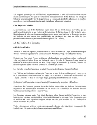 Diagnóstico Municipal Consolidado, San Lorenzo




Los mayores porcentajes de analfabetismo, se presentan en la zona de los valles altos o zona
andina del municipio por que las condiciones socioeconómicas de las familias les obliga al
trabajo a temprana edad y por la dispersión de la comunidad, donde los educandos en muchos
casos deben recorrer largas distancias a pie hasta llegar a la unidad educativa.

c.3.6. Esperanza de vida

La esperanza de vida de los habitantes, según datos del año 1995 alcanza a 59 años, que es
relativamente inferior a la que registra el departamento de Tarija, donde el valor es de 63 años.
No se dispone de información desagregada por sexo, pero a nivel nacional se demuestra que son
las mujeres las que tienen mas posibilidades de prolongar sus años de vida, lo que
probablemente también se presenta en el municipio de San Lorenzo.

c.4. Base cultural de la población.

c.4.1. Origen Étnico

Antes de la invasión española, el valle donde se funda la ciudad de Tarija, estaba habitada por
chichas y tomatas según refieren los historiadores Alfredo Ayala y Misael Pacheco Loma.

En tanto que Ana María Presta, señala que a la llegada de los españoles estaban en el actual
valle tarijeño (entiéndase desde los limites de cabeza de valle de Tomatas Grande hasta los
confines de la Padcaya actual), los Xuri, Moyo-Moyo, Churumatas y Tomatas, además de
resabios aymaras de los señoríos aymaras de karankas y Chichas.

Los Karanka ocupaban la zona de la actual Chaguaya, donde convivían con los Xuri.

Los Chichas predominaban en la región Oeste (en la zona de la actual Iscayachi) y muy poco
en el valle mismo, ubincandolos en esa época en la Villa de la Frontera(la actual ciudad de
Tarija). Lo mismo se dice de los Moyo-moyo, que compartían territorio con chichas.

En Cambio los Churumatas coparon la actual Concepción, La angostura y Chocloca.

Finalmente, los Tomatas, quienes fueron los únicos reconocidos por Luis de Fuentes como
originarios del valle,estaban asentados en la actual San Lorenzo(se les nombró incluso
“auxiliares de la conquista”)o Tarija la Vieja.

Los Tomatas, siempre según Ana María Presta,se solían llamar también Copiapoes, lo que
hace suponer que este pueblo hubiese sido transferido desde el norte de Chile. Argumento que
se refuerza por cierta toponimia tarijeña, en que un valle y un afluente del río Guadalquivir
llevan el nombre de Calama.

Todos estos pueblos vivieron en permanente zozobra debido a las incursiones permanentes de
los belicosos chiriguanos, desde lo que actualmente es el Chaco.



                                                                                              41
 